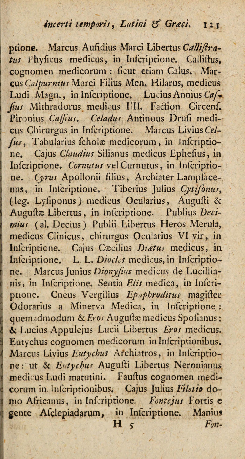 ptione. Marcus Aufidius Marci Libertus CaUiftra- tus Phyficus medicus, in Infcriptione. Callifhis, 1 cognomen medicorum : ficut etiam Calus. Mar- 1 cus Calpurnius Marci Filius Men. Hilarus, medicus Ludi Magn., in infcriptione. Lucius Annius Caf. \ fius Mithradorus medicus LIL Fadion Circenf. I Pironius Ca/Jius. Celadus Antinous Drufi medi- ; cus Chirurgus in Infcriptione. Marcus Livius Cf/- ' fus, Tabularius fcholae medicorum, in Infcriptio- 1 ne. Cajus Claudius Silianus medicus Ephefius, in | Infcriptione. Cornutus vel Curnutus, in Infcriptio- 3 ne. Cyrus Apollonii filius, Archiater Lampface- Inus, in Infcriptione. Tiberius Julius Cytifonus% (leg. Lyfiponus) medicus Ocularius, Augulfi & Augulix Libertus, in Infcriptione. Publius Deci¬ mus (al. Decius) Publii Libertus Heros Merula, medicus Clinicus, chirurgus Ocularius VI vir, in I Infcriptione. Cajus Cxciiius Dictus medicus, in Infcriptione. L L. Diochs medicus, in Infcriptio- [. ne. Marcus Junius Dionyfeus medicus de Lucillia- r nis, in Infcriptione. Sentia Elis medica, in Inferi- ( ptione. Cneus Vergilius Epaphroditus magiffer Odorarius a Minerva Medica, in Infcriptione: f quemadmodum & Eros Auguftae medicus Spofianus: i & Lucius Appulejus Lucii Libertus Eros medicus. 3 Eutychus cognomen medicorum in Infcriptionibus. i Marcus Livius Eutychus Afchiatros, in Infcriptio- r ne: ut & Eutychus Augufti Libertus Neronianus t medicus Ludi matutini. Fauftus cognomen medi- | eorum in. Infcriptionibus. Cajus Julius Filetio do- | mo Africanus, in Infcriptione. Fontejus Fortis e i| gente Afclepiadarum, in Infcriptione. Manius H $ Fort-