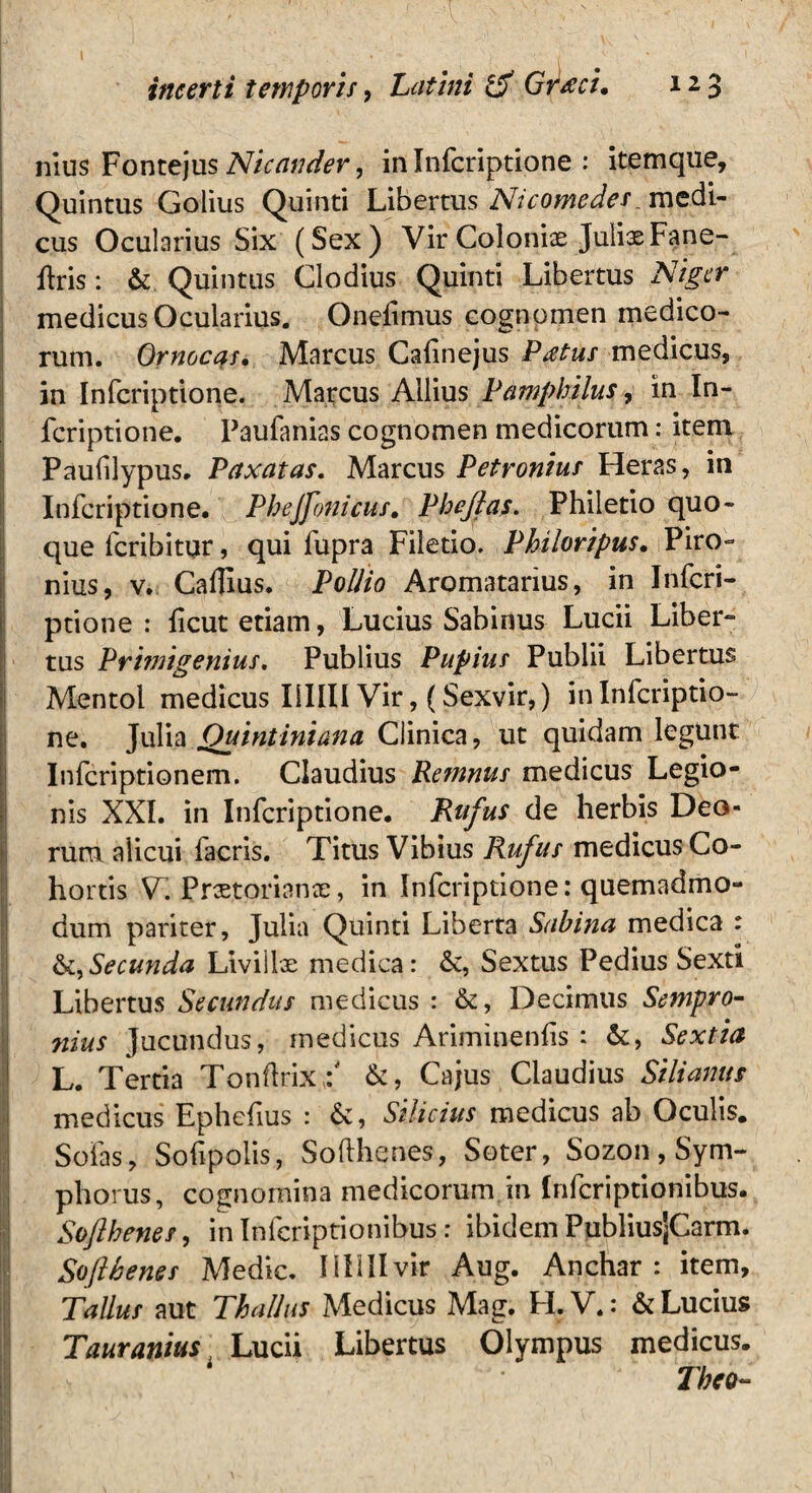 nius Fontejus Nicander, inInfcriptione : itemque, Quintus Golius Quinti Libertus Nicomedes medi¬ cus Ocularius Six (Sex) Vir Coloniae JulixFane- flris: & Quintus Clodius Quinti Libertus Niger medicus Ocularius. Onelimus cognomen medico¬ rum. Ornocas. Marcus Cafnejus Pdtus medicus, in Infcriptione. Marcus Aliius Pamphilus, in In¬ fcriptione. Paufanias cognomen medicorum: item Paufilypus. Paxatas. Marcus Petronius Heras, in Infcriptione. Phejfonicus. Pheftas. Philetio quo¬ que fcribitur, qui fupra Filetio. Philoripus. Piro- nius, v. Cafllus. Pollio Aromatarius, in Infcri¬ ptione : fcut etiam, Lucius Sabinus Lucii Liber¬ tus Primigenius. Publius Pupius Publii Libertus Mentol medicus I1IIII Vir,(Sexvir,) in Infcriptio¬ ne. Julia Quintiniana Clinica, ut quidam legunt Infcriptionem. Claudius Remnus medicus Legio¬ nis XXI. in Infcriptione. Rufus de herbis Deo¬ rum alicui facris. Titus Vibius Rufus medicus Co¬ hortis V~. Praetorianae, in Infcriptione: quemadmo¬ dum pariter, Julia Quinti Liberta Sabina medica : &,Secunda Livillae medica: &, Sextus Pedius Sexti Libertus Secundus medicus : &, Decimus Sempro¬ nius Jucundus, medicus Ariminenfis : &, Sextia L. Tertia Tonftrix/ &, Cajus Claudius Silianus medicus Ephefius : 6c, Silicius medicus ab Oculis. Sofas, Sofpolis, Softhenes, Soter, Sozon , Sym- phorus, cognomina medicorum in Infcriptionibus. Softhenes, in Infcriptionibus : ibidem PubliusjCarm. Softhenes Medie. IIIIIIvir Aug. Anchar : item, Talius aut Thallus Medicus Mag. H.V.: & Lucius Tauranius Ludi Libertus Olympus medicus. The*-