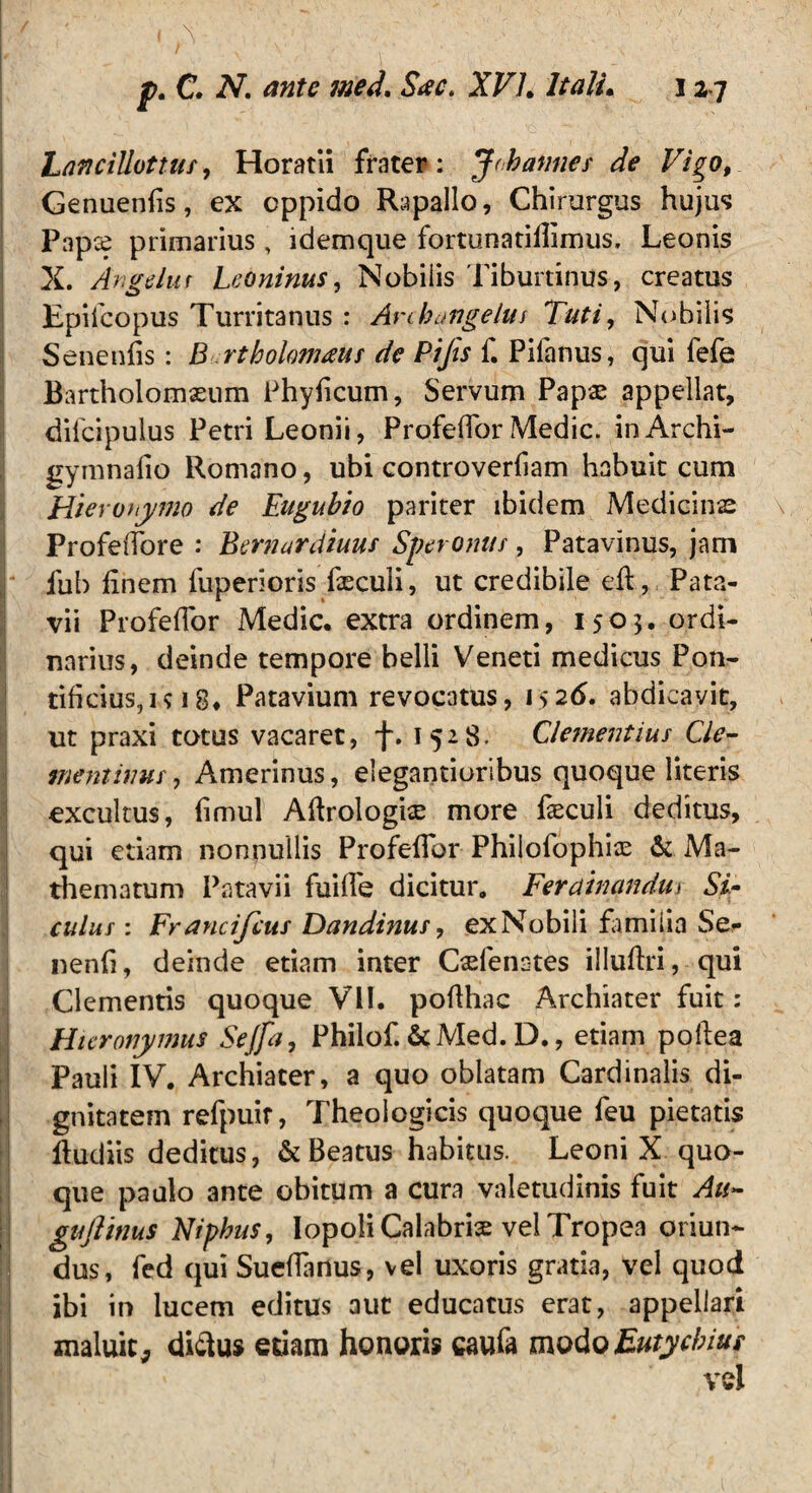 LanciUottus, Horatii frater: J/hannes de Vigo9 Genuenfis, ex oppido Rapallo, Chirurgus hujus Papce primarius , idemque fortunatiilimus. Leonis X. Angelur Leoninus, Nobilis Tiburtinus, creatus Epifcopus Turritanus : Arckangelui Tuti, Nobilis Senenfis: B rtholomaus de Pifis f. Pilanus, qui fefe Bartholomseum Phylicum, Servum Papas appellat, dilcipulus Petri Leonii, ProfelTor Medie. inArchi- gymnafio Romano, ubi controverliam habuit cum Hieronymo de Eagubio pariter ibidem Medicinas v ProfeiTore : Bernardiuus Speronus, Patavinus, jam fub finem fuperioris feculi, ut credibile eft, Pata¬ vii ProfelTor Medie, extra ordinem, 1503* ordi¬ narius, deinde tempore belli Veneti medicus Pon¬ tificius, u 18. Patavium revocatus, 1526, abdicavit, ut praxi totus vacaret, f. 1528. Clementius Cie- ineniinur, Amerinus, eiegantioribus quoque literis excultus, fimul Aftrologhe more faeculi deditus, qui etiam nonnullis ProfelTor Philofophiae & Ma- thematum Patavii fuilTe dicitur, Ferdtnandm ST culus: Fr ancifcus Dandinus, ex Nobili familia Se- nenli, deinde etiam inter Oefenates illullri, qui Clementis quoque VII. pofthac Archiater fuit: Hieronymus Sejfa, Philof. &Med. D., etiam pollea Pauli IV. Archiater, a quo oblatam Cardinalis di¬ gnitatem refpuir, Theologicis quoque feu pietatis fludiis deditus, & Beatus habitus. Leoni X quo¬ que paulo ante obitum a cura valetudinis fuit Au- guftinus Niphus, Iopoli Calabrix vel Tropea oriun¬ dus, fed qui Sueflartus, vel uxoris gratia, vel quod ibi in lucem editus aut educatus erat, appellari maluit, diftus edam honoris caufa modoEuiychius vel