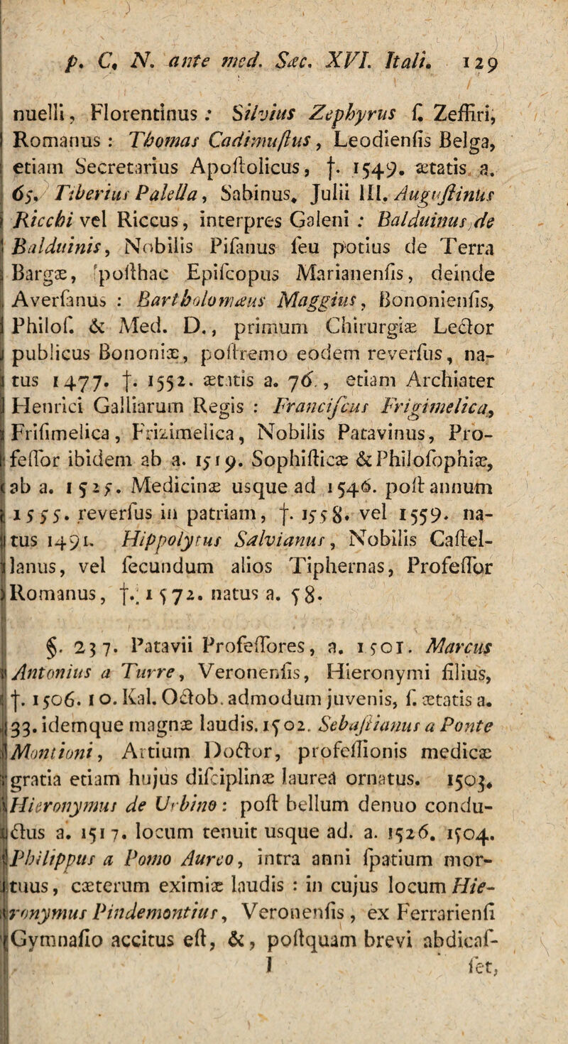 nuelii, Florentinus: Silvius Zephyrus £ Zeffiri, I Romanus : Thomas Cadimuflus, Leodienfis Belga, : etiam Secretarius Apoltolicus, f. 1549. astatis a. 65, Tiberius PaleIIa, Sabinus* Julii III* AuguflinUs i Riccbi vel Riccus, interpres Galeni ; Balduinus >de 1 Balduinis, Nobilis Pilanus fieu potius de Terra jj Bargx, pofihac Epifcopus Marianenfis, deinde , Averfanus : Bartbolornaus Maggius, Bononienfis, | Philof. & Med. D., primum Chirurgiae Le&or | publicus Bononix, polirem o eodem reverfus, na- I tus 1477. j. 1552« astitis a. 76 , etiam Archiater Henrici Galbarum Regis : Francifcus Frigimelica, Frifimelica, Frizirrtelica, Nobilis Patavinus, Pro- i fellor ibidem ab a. 1519. Sophifticx &PhiIofophix, cab a. 1 Medicinx usque ad 1546. polt annum j 15 5S» reverfus in patriam, J. 1558* vel 1559* na- Itus 1491. Hippolytus Salvianus, Nobilis Caftel- I Janus, vel fecundum alios Tiphernas, Profelfor Hlomanus, f.; 1 572. natus a. y 8« I §. 237. Patavii ProfelTores, a. i.?oi. Marcus \ Antonius a Turre, Veroneniis, Hieronymi filius, j.1506. 1 o. Kal. 0£lob. admodum juvenis, f. xtatis a. 33. idemque magnx laudis, iyoz. Sebajiianus a Ponte \Montioni, Artium Doftor, profellionis medicx ■gratia etiam hujus difciplinx laurea ornatus. 1503* |\Hieronymui de Urbino: polt bellum denuo condu- jj&us a. 1517. locum tenuit usque ad. a. 1526. 1^04. Pbiltpptts a Pomo Aureo, intra anni fpatium mor¬ tuus, exterum eximix laudis : in cujus locum/F/V- \ ronymus Pindemontius, Veroneniis, ex Ferrarienli ' Gymnafio accitus eft, &, pofiquam brevi abdicaf-