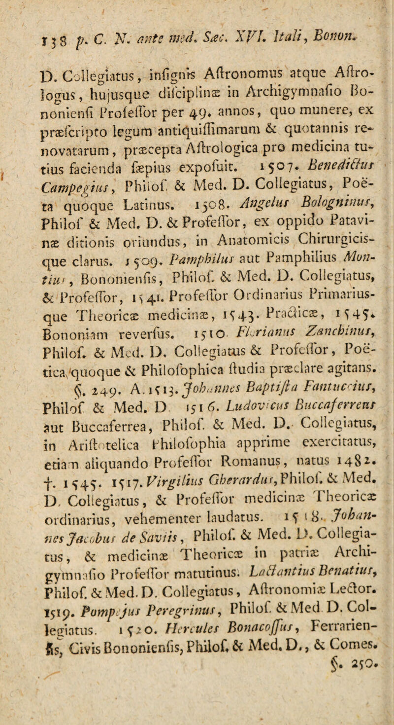 D. Collegiatus, iniignrs Aflronomus atque Aftro- logus, hujusque dilciplinae in Archigymnafio Bo¬ no nienfl Profeflor per 49* snnos, quo munere, ex pradcripto legum antiquiflimarum & quotannis re¬ novatarum , praecepta Aftrologica pro medicina tu¬ tius facienda fxpius expofuit. 1507. Benedt£!us Campegius, Phiiof. & Med. D. Collegiatus, Poe¬ ta quoque Latinus. 1508. Angelus Bologninus, Phiiof & Med. D. & Profeflor, ex oppido Patavi¬ nae ditionis oriundus, in Anatomicis Chirurgicis- que clarus. 1509. Pamphilus aut Pamphiiius Moji- tiut, Bononienfis, Phiiof &c Med. D. Collegiatus, & ProfefTor, 1 s 41. Profeflor Ordinarius Primarius- que Theoricae medicinae, 1^43* Praeficae, Bononiam reverfus. 1510 FPriantis Zanchwus, Phiiof. & Med. D. Collegiatus & Profeflor, Poe¬ tica,‘quoque & Philofophica fludia praeclare agitans. §. 249. A.iU $.Joh<jntKS B apti fi a Fantuceius, Phiiof & Med. D 1516. Ludovicus Buccaferrens aut Buccaferrea, Phiiof. & Med. D. Collegiatus, in Ariflotelica Philofophia apprime exercitatus, etiam aliquando Profeflor Romanus, natus 1482.* -f\ 1^45* iy 17. Virgilius Gberardus,Philol. & iMed. D. Collegiatus, & Profeflor medicinx Theorie* ordinarius, vehementer laudatus. 1S 1 Jvkan- nes Jacohus de Saviis, Phiiof & Med. D. Collegia¬ tus, & medicinx Theoricae in patiix Archi- gymnnflo Profeflor matutinus. Latlantius Bonatius9 Phiiof. & Med. D. Collegiatus, Aftronomix Ledor. 1519. Pompejus Peregrinus, Phiiof. &Med. D. Col¬ legiatus. lpo. Hercules Bonacoffus, Fenarien- fis, Civis Bononienfis, Phiiof & Med. D., & Comes. §. 250.