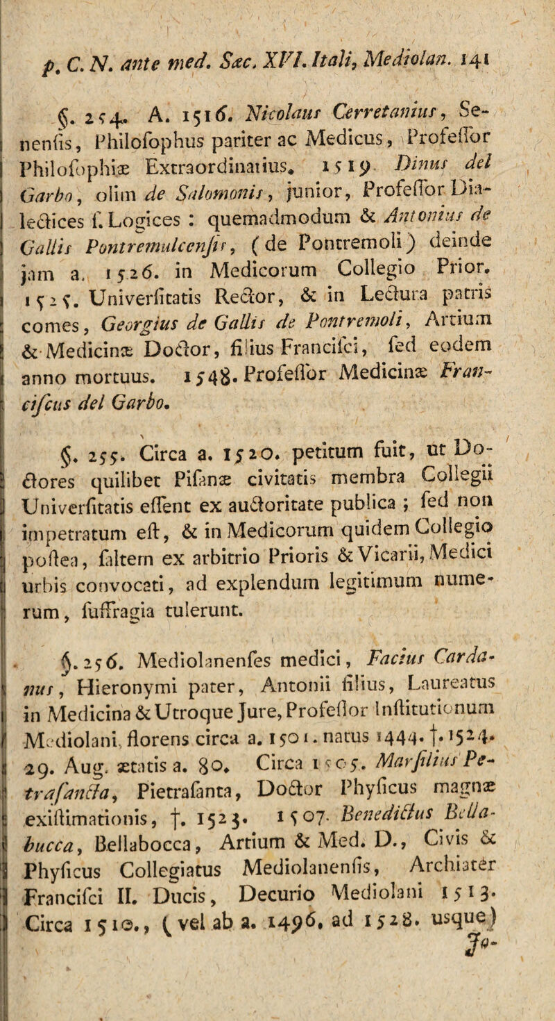 2^4. A. 1516. Nicolaus Cerretamus, Se¬ nentis, Philofophus pariter ac Medicus, \ProfefIor Philofophi.ae Extraordinarius* 1519 Binus dei Garbo, olim de Salomonis 7 junior, Profeflor. Dia- ledices f. Lodices : quemadmodum & Antonius de Gallis Pontremulccnjir, (de Pontremoii) deinde jam a, 1526. in Medicorum Collegio Prior. Univertitatis Redor, & in Ledura patris comes, Georgius de Gallis de Pontremoii, Artium & Medicinx Dodor, filius Francifci, fed eodem anno mortuus. 1548. Profeflor Medicinx Fran~ cifcus dei Garbo. §. 255. Circa a. 1520. petitum fuit, ut Do~ dores quilibet Pifanx civitatis membra Collegii Univertitatis eflent ex audoritate publica ; fed non impetratum eft, & in Medicorum quidem Collegio poflen, filtem ex arbitrio Prioris & Vicarii, Medici urbis convocati, ad explendum legitimum nume¬ rum, fuffragia tulerunt. ^.256, Mediolanenfes medici, Factus Carda- 7ius, Hieronymi pater, Antonii tilius, Laureatus in Medicina & Utroque Jure, Profeflor Intiitutionum Mediolani, florens circa a. 1501. natus 144^. 1.1524. 29. Aug, xtatis a. 80. Circa 1^05. Marfilius Pe- trafan&o, Pietrafanta, Dodor Phyficus magnas exiflimationis, f. 1523. 1 { °7- BenediNus Belld- buccay Bellabocca, Artium & Med. D., Civis & Phyflcus Collegiatus Mediolanenfls, Archiater Francifci II. Ducis, Decurio Mediolani 1513. Circa 1510., ^ vel ab a. 1496* ad 1528. usque)