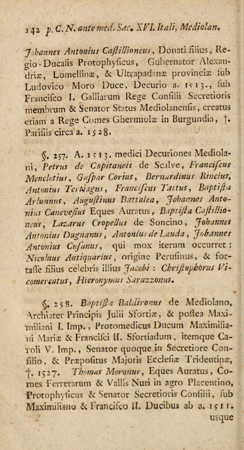 Jijbannes Antonius CaftiUioneur, Donati filius, Re¬ mo-Ducalis Protophyficus, Gubernator Alexan- drix, Lomellinx, & Ultvnpadanx provincix iub Ludo vico Moro Duce, Decurio a. hi 3., Iub Francifco I* Galliarum Rege Confilii Secretioris membrum & Senator Status Medioianenfis, creatus etiam a Rege Comes Ghermiolx in Burgundia, j. Farinis circa a.1528. §. 237. A. 1913. medici Decuriones Mediola¬ ni, Petrus de Capitaneis de Seal ve, Francifcus Menclotiur, Gafpar Corius, Bernurdimis R in eius, Antonius TcyUiagus, Lrancijcus 7 attus, Raptifl<i Arlunnus, Auguftinus Battalea, Jobar.nes Anto¬ nius Canevcfeus Eques Auratus, Baptifta CaftiUio- mus, Lazarus Cropelhts de Soncino, J oh annes Antonius Dugnanus, Antonius de Lauda, cj oh annes Antonius Cufanus, qui mox iterum occurret : Nicolaus Antiquarius, origine Perufmus, & for- tafle filius celebris illius Jacobi : Chriftophorus Fi- eomereatus, Hieronymus Sarazzonus. §.258. Baptifia Baldironus de Mediolano, \rchiater Principis Julii Sfortix, & poflea Maxi- Tnilinni I. Imp., Protomedicus Ducum Maximilia- ni Marix & Franciici II. Sfortiadum, itemque Ca- roli V. Imp., Senator quoque in Secretiore C011- filio, & Prxpofitus Majoris Ecclefix Tridentinx, 'jr. 1527. Thomas Moremus, Eques Auratus, Co¬ mes Ferrerarum & Vallis Nuri in agro Placentino, Protophylicus & Senator Secretioris Confilii, iub Maximiliano & Francifco II. Ducibus ab a.uyi w usque