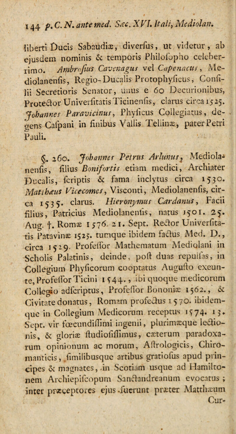 liberti Ducis Sabaudix, diverfus, ut videtur, ab ejusdem nominis & temporis Philofbpho celeber¬ rimo. Ambrnjius Cavmagus vel Capenacus, Me¬ dioianenfis, Regio-Ducalis Protophylicus, Confi- ]ii Secretioris Senator, unus e 60 Decurionibus, Protedor UniverfitatisTicinenfis, clarus circa 1525. Jobannes Paravicinus, Phylleus Collegiatus, de¬ bens Cafpani in finibus Vallis Teliinx, pater Petri Pauli. §. 260. Jobannes Petrus Arlunusj Mediola- nenfis, filius Bonifortis etiam medici, Archiater Ducalis, feriptis & fama inclytus circa 1530. Matthaus Vicecomes, Visconti, Medioianenfis, cir¬ ca 1535* clarus. Hieronymus Cardanus, Facii filius, Patricius Medioianenfis, natus 1501. 25. Aug. t. Romae 1 576. 21. Sept. Redor Univerfita- tis Patavinae 1523. tumque ibidem fadus Med. D., ' circa 1529. Profefior Mathematum Mediolani in Scholis Palatinis, deinde, poft duas repuilas, in Collegium Phylleorum cooptatus Augufto exeun- te, Profefior Ticini 1 344., ibi quoque medicorum Collegio adferiptus, Profefior Bononiae 1562., <k Civitate donatus, Romam profedus 1570. ibidem- que in Collegium Medicorum receptus 1374. 13«. Sept. vir foecundiffimi ingenii, plurimxque ledio- nis, & glorise fiudiofifiimus, exterum paradoxa- rum opinionum ac morum, Afirologicis, Chiro- manticis, /imilihusque artibus gratiofus apud prin¬ cipes & magnates,.in Scotiam usque ad Hamilto- nem Archiepifcopum Sandandreanum evocatus ; inter praeceptores ejus -fuerunt praeter Matthaeum i 4 Cur-