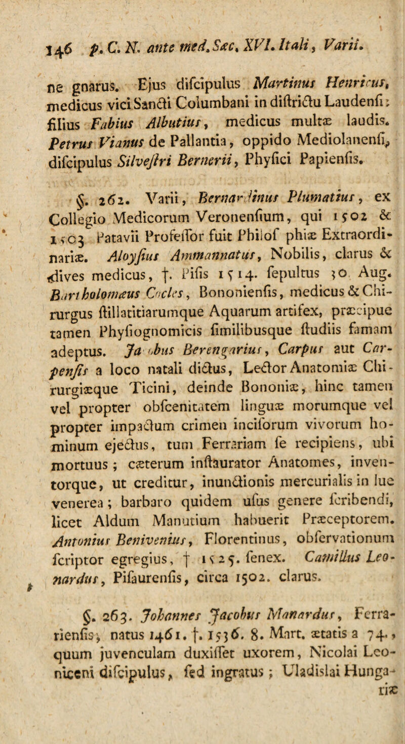 ne gnarus. Ejus difcipulus Murtinus Henricus, medicus viciSandi Columbani in diftridu Laudenfn filius Fabius Albutiur, medicus multae laudis. Petrus Vianus de Pallantia, oppido Mediolanenfi^ difcipulus Silvejlri Bernerii, Phyfici Papienfis. 262. Varii, Bernar littus Plumatius, ex Collegio Medicorum Veronenfium, qui 1502 & I>C3 Patavii ProfeiTor fuit Pbilof phix Extraordi¬ naria. Aloyfius Ammannutus, Nobilis, clarus & tdives medicus, f- Pifis ifi4* fepultus *o Aug. Bartholomaus Cocles, Bononienfis, medicus & Chi¬ rurgus ftillatitiarumque Aquarum artifex, praecipue tamen Phyfiognomicis fmilibusque ftudiis famam adeptus. Ja obus Berengarius, Carpus aut Car- penfis a loco natali didus, Ledor Anatomiae Chi¬ rurgiaeque Ticini, deinde Bononiae, hinc tamen vel propter obfcenitatem linguae morumque vel propter impadum crimen inciforum vivorum ho¬ minum ejedns, tum Ferrariam fe recipiens, ubi mortuus; caeterum inftaurator Anatomes, inven¬ torque, ut creditur, inundionis mercurialis in lue venerea; barbaro quidem ufus genere icribendi, licet Aldum Manutium habuerit Praeceptorem. Antonius Benivenius, Florentinus, obfervationuni fcriptor egregius, f is 25. fenex. Camillus Leo - nardus, Pifaurenfis, circa 1502. clarus. §. 263. Johunnes Jacobus Manardur> Ferra- rienfs; natus 1461. f. 18. Mart. aetatis 274., quum juvenculam duxiifet uxorem, Nicolai Leo- niceni difcipulus, fed ingratus; Uladislai Hunga-