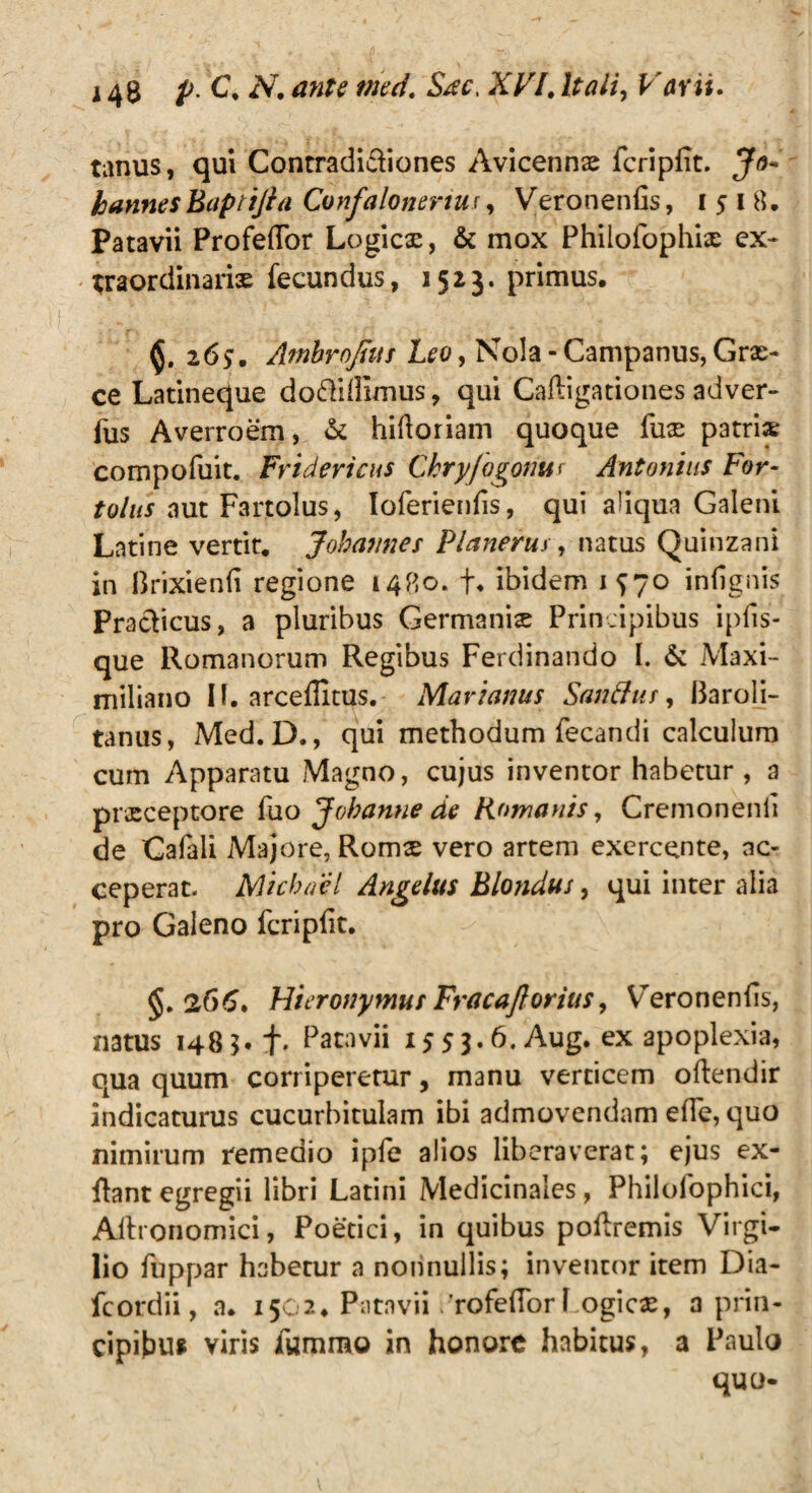 tanus, qui Contradi&iones Avicennae fcripfit. Jo~ hannesBaptiJia Confalonertu;, Veronenfis, 1518. Patavii Profeflor Logicae, & mox Philofophix ex¬ traordinariae fecundus, 1523. primus, 26?. Ambrojhis Leo, Nola - Campanus, Grae¬ ce Latineque doftidimus, qui Caligationes adver- fus Averroem, & hiftoriam quoque fuse patria; compofuit. Fridericus Chryfogonut Antonius For- tollis aut Farjtolus, Ioferienlis, qui a!iqua Galeni Latine vertit, Johannes Planerus, natus Quinzani in Brixienli regione 1480. f, ibidem 1^70 infignis Pracficus, a pluribus Germanis Principibus ipfis- que Romanorum Regibus Ferdinando I. & Maxi- miliano IL arceffitus. Marianus Sanftus, 13aroli- tanus, Med. D., qui methodum fecandi calculum cum Apparatu Magno, cujus inventor habetur , a prxceptore fuo J oh anne de Romanis, Cremonenli de Cafali Majore, Roms vero artem exercente, ac¬ ceperat. Michacl Angelus Blondus, qui inter alia pro Galeno fcripfit. §.266» Hieronymus Fracajlorius, Veronenfis, natus 1483.+. Patavii 1553.6. Aug. ex apoplexia, qua quum corriperetur, manu verticem oftendir indicaturus cucurbitulam ibi admovendam efle, quo nimirum remedio ipfe alios liberaverat; ejus ex- flant egregii libri Latini Medicinales, Philofophici, Alhonomici, Poetici, in quibus poftremis Virgi- lio fuppar habetur a nonnullis; inventor item Dia- fcordii, a. 1502, Patavii 'rofefTorl ogics, a prin¬ cipibus viris fummo in honore habitus, a Paulo quo-