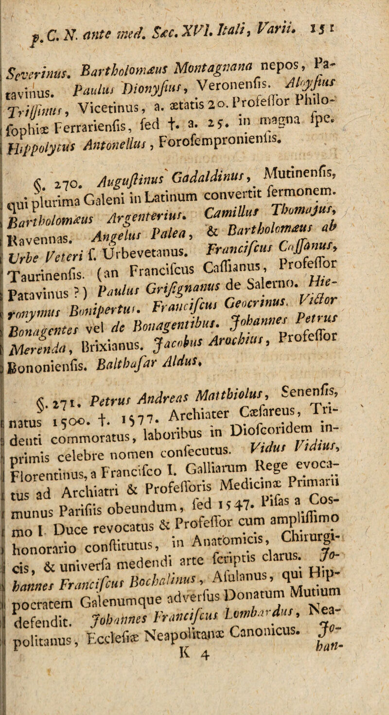 Scvsrinus. Barthdomms Montagnam nepos , Pa¬ tavinus. Paulus Dionyjiut, Veronenfis. APyfuu Trifiniis, Vicetinus, a. aetat.s2o.i_roiei.oi Philo- fophis Ferrarienfis, fed t. a. ay. fPe* Hippolytus Antonellus, Foro.empromeniis. « 270. Auguftinus' Gadaldinur,Mutinenfis, qui plurima Galeni in Latinum convertit f™oaem. ‘vTbTpeteri f. Urbevetanus. Francifcus Cnffanus, (»» Francifau i -»—■ > ,'r; e& vS; ‘ ro?»»' ^^L-sMcmibut. Johannes Petrus Bomgentes vel dc Houagtnuouu j f fr liwJL*», Brixianus. Jacobus Aracbw, I rofeflor 1 Bononienfis. Baltbafar Aldus, I , ' ; ■ - -  - N - '* f- | , mimis celebre nomen confecutus. F«Aw / P , r. t r^alU^niiD evoci- I Finrpnrinus,a Francuco i. uamaruni A & . | « ad Archiatri * ProMo» Mcdicinx Pnnr.r,, . munus Paridis obeundum, ied 1547* llfas aCos‘ ! mo 1 Duce revocatus & Profcffi* cum amphffimo i honorario conftitutus, in Anatomicis, Chmurg- i cis & univerfa medendi arte fcnpns clarus. J KlnuTs FranciTcHsBochalims, Aiulanus, qu. H,p- batmes adverfus Donatum Mutiutn pocratem Galenumque . defendit. Jobnhnes Francifcus Lombardus, Nea politanus, Ecctefie Neapolita»!* Canonicus.