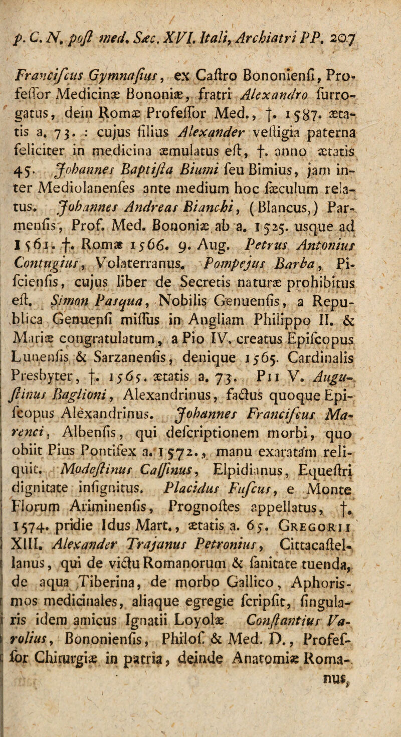 Francifcus Gym?iafius, ex Caflro Bononienfi, Pro- feiTor Medicina Bononiae, fratri Alexandro furro- gatus, dein Romae Profelfor Med., j. 1587» aeta¬ tis a. 7$. : cujus filius Alexander vefiigia paterna feliciter in medicina aemulatus eft, f. anno aetatis 45. Johannes Baptijla Biami feu Bimius, jam in¬ ter Mediolanenfes ante medium hoc iaeculum rela¬ tus* Joh annes Andre as Bianchi, (Blancus,) Par- inenfis , Prof. Med. Bononiae ab a. 1525. usque ad I561. f. Romae 1566. 9. Aug, Petrus Antonius Contugius, Volaterranus. Pompejus Barba, Pi- fcienfis, cujus liber de Secretis naturae prohibitus eft. Simon Pasqua, Nobilis Genuenfis, a Repu- blica Genuenfi mifliis in Angliam Philippo II. & Mariae congratulatum, a Pio IV. creatus Epiicopus Lunenfis & Sarzanenfis, denique 1565. Cardinalis Presbyter, f. 1565. aetatis a. 73. Pii V. Augu- i ftinus Bagi ion i, Alexandrinus, fa&us quoque Epi- fcopus Alexandrinus. Johannes Francifms Ma~ ; rene i. Albenfis, qui deferiptionem morbi, quo 1 obiit Pius Pontifex a. 1572., manu exarata’m reli¬ quit. Modeftinus Ca/finus, Elpidimus, Equeftri dignitate infignitus. Placidus Fufcus, e Monte j Florum Ariminenfis, Prognoftes appellatus, 1574. pridie Idus Mart., itatis a. 65. Gregorii 1 XIII. Alexander Trajanus Petronius, Cittacaftel- s lanus, qui de vidu Romanorum & fanitate tuenda, de aqua Tiberina, de morbo Gallico, Aphoris- r mos medicinales, aliaque egregie fcripfit, lingula- i ris idem amicus Ignatii Loyolae Confiantius Va- 1- rolius, Bononienfis, Philof & Med. D., Profef- c Ibr Chirurgia in patria, deinde Anatomi» Roma-.