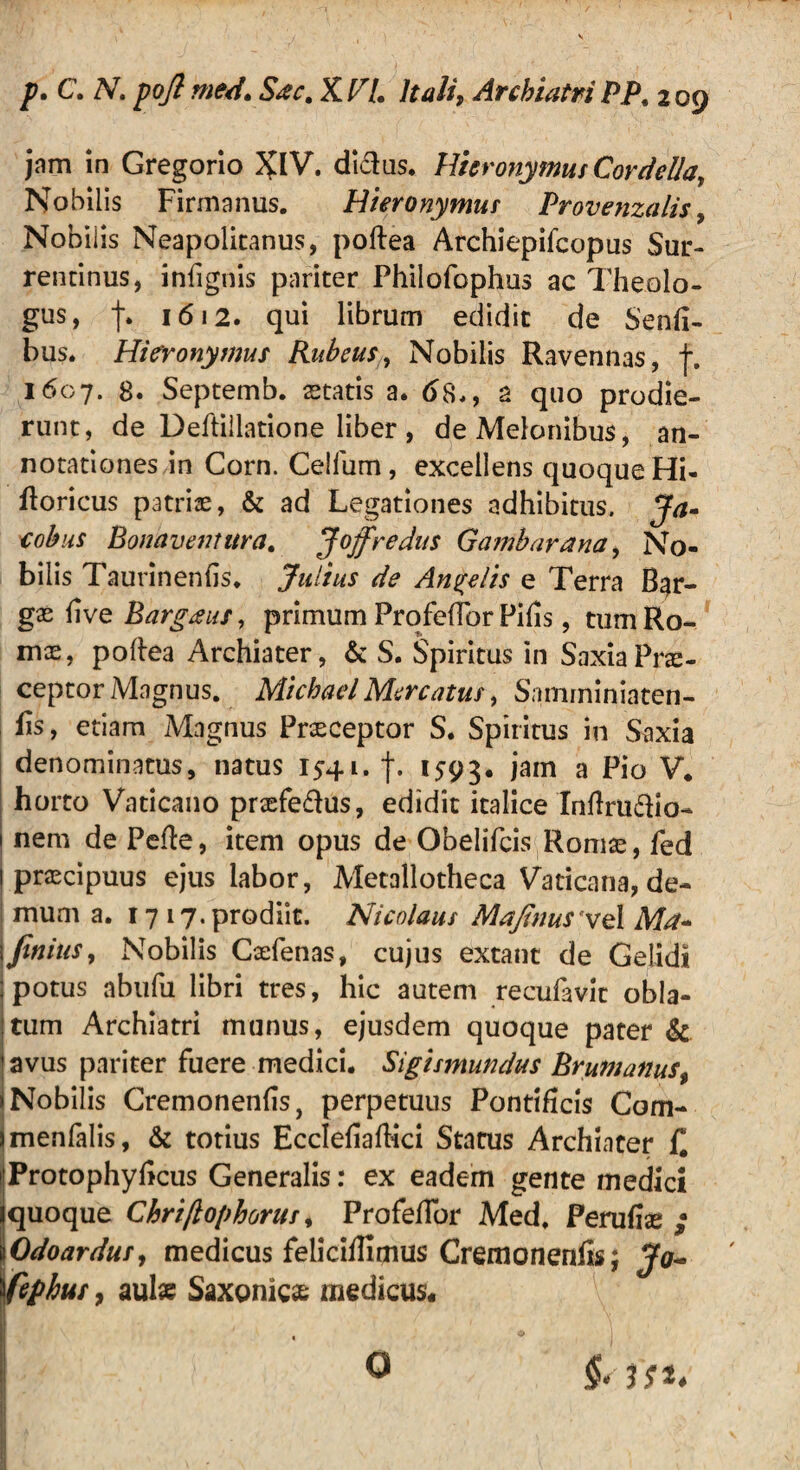 jam in Gregorio %lV. didas. Hieronymus Cordella, Nobilis Firmanus. Hieronymus Provenzalis , Nobilis Neapolitanus, poftea Archiepifcopus Sur¬ rentinus, infignis pariter Philofophus ac Theolo¬ gus, f. 1612. qui librum edidit de Senfi- bus. Hieronymus Rubeus, Nobilis Ravennas, f. 1607. 8. Septemb. statis a. 68., 2 quo prodie¬ runt, de Deftillatione liber , de Melonibus, an¬ notationes in Corn. Celfum, excellens quoque Hi- ftoricus patris, & ad Legationes adhibitus. Ja- cohus Bonaventura. Joffredus Gamharana, No¬ bilis Taurinenfis. Julius de Angelis e Terra Bgr- gs live Barg&us, primum Profefibr Pifls, tumRo- ms, poftea Archiater, & S. Spiritus in SaxiaPrs- ceptor Magnus. MichaelMercatus, Samminiaten- iis, etiam Magnus Praeceptor S. Spiritus in Saxia denominatus, natus 1541. 1593. iam a Pio V. horto Vaticano prsfedus, edidit italice Inftrudio- 1 nem de Pede, item opus de Obelifcis Romae, fed | praecipuus ejus labor, Metallotheca Vaticana, de¬ mum a. 1717. prodiit. Nicolaus Mafinusyel Ma~ \finitis. Nobilis Caefenas, cujus extant de Gelidi j potus abufu libri tres, hic autem recufavit obla- ;tum Archiatri munus, ejusdem quoque pater & 'avus pariter fuere medici. Sigismundus Brumanus (Nobilis Cremonenfis, perpetuus Pontificis Com- jmenlalis, & totius Ecclefiaftki Status Archiater C ijProtophyficus Generalis: ex eadem gente medici iquoque Chriftophorus, Profefibr Med. Ferufiae iOdoardus, medicus felicifiimus Cremonenfis; Jo~ fiephus, aul* Saxonicae medicus. 1 /* ■ V