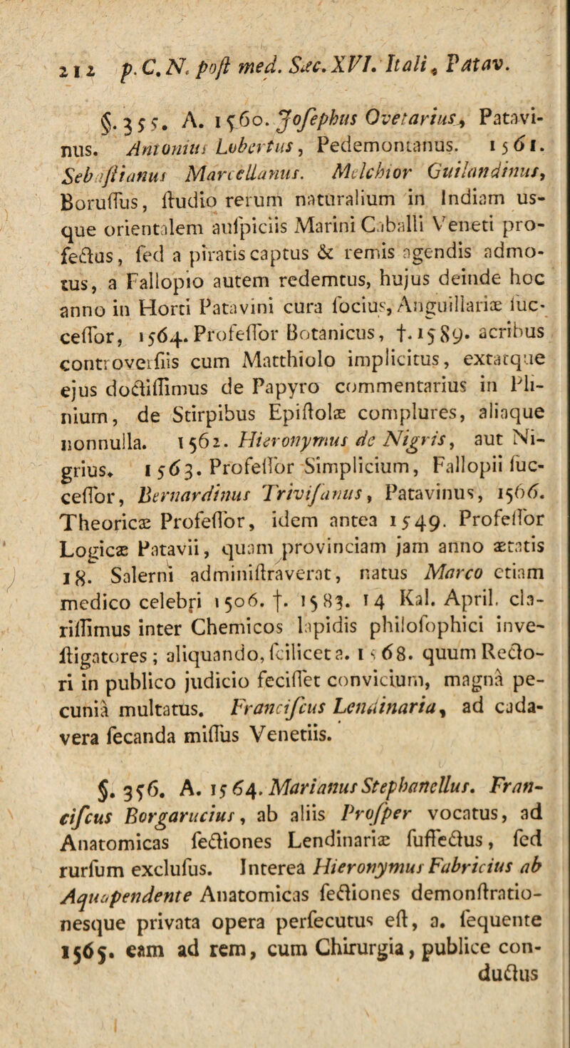 2ii p.C.N, poft med. Ssc. XVI. Itali, Tatav. §.35?. A. 1960. Jofephus Ove? artus * Patavi¬ nus. Antonius Lobcrtus, Pedemonianus. 1561. Seb >Jii anus Mane liantis. Mdchior Quilon dinus, Borudus, dudio rerum naturalium in Indiam us¬ que orientalem aufpiciis Marini Caballi Veneti pro- feftus, fed a piratis captus & remis agendis admo¬ tus, a Fallopio autem redemtus, hujus deinde hoc anno in Horti Patavini cura focius, Anguillariae lue* cedor, 1564.Profedor Botanicus, f. 1589- acribus controverfiis cum Matthiolo implicitus, extatque ejus do&idimus de Papyro commentarius in Pli¬ nium, de Stirpibus Epidobe complures, aliaque nonnulla. 1562. Hieronymus de Nigris, aut Ni¬ grius» 1 563. Profedor Simplicium, Fallopii luc- cedor, Bernardinus Trivi funus, Patavinus, 1566. Theoricas Profedor, idem antea 1549. ProfelFor LoeicsE Patavii, quam provinciam jam anno seratis 18. Salerni adminiftraverat, natus Marco etiam medico celebp 1506. f. 1583. 14 Kal. April. cla- rilfimus inter Chemicos lapidis phiiofophici inve- iligatores; aliquando, fcilicet a. 1*68. quum Reclo- ri in publico judicio fecidet convicium, magna pe¬ cunia multatus. Francifcus Lemiinaria, ad cada¬ vera fecanda midus Venetiis. §. 3^6. A. 15 64. Marianus Stephanellus. Fran- cifcus Borgarucius, ab aliis Vrofper vocatus, ad Anatomicas fe&iones Lendinarix fufle&us, fed rurfum exclulus. Interea Hieronymus Fabricius ab Aquopendente Anatomicas feftiones demondratio- nesque privata opera perfecutus ed, a. fequente 1565. eam ad rem, cum Chirurgia, publice con- du^us