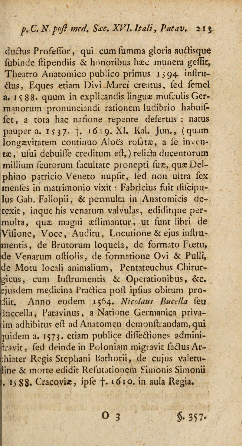 dudus Profedor, qui cumfumma gloria audisque fubinde dipendiis & honoribus hxc munera geflir» Theatro Anatomico publico primus 1594. indru- dus, Eques etiam Divi Marci creatus, fed lemei a. 1^88. quum in explicandis linguae mufculis Ger¬ manorum pronunciandi rationem ludibrio habuit* fet, a tota hac natione repente defertus ; natus paupera. 1537* |. 16 \g. XI. Kal. Jun., (quam longaevitatem continuo Aloes rofatae, a fe inven- tas, ufui debuide creditum ed,) relida ducentorum millium fcutorum facultate pronepti fuas, quae Del¬ phino patricio Veneto nupfit, fed non ultra fex menfes in matrimonio vixit: Fabricius fuit difcipu- lus Gab. Fallopii, & permulta in Anatomicis de¬ texit, inque his venarum valvulas, ediditque per¬ multa, qux magni adimantur, ut funt libri de Vidone, Voce, Auditu, Locutione & ejus indru^ mentis, de Brutorum loquela, de formato Foetu, de Venarum odiolis, de formatione Ovi & Pulli, de Motu locali animalium, Pentateuchus Chirur¬ gicus, cum Indrumentis & Operationibus, &c. ejusdem medicina Pradica pod ipfius obitum pro¬ diit. Anno eodem 1564. Nicolaus Bucella (eu duccella, Patavinus, a Natione Germaniqa priva- :im adhibitus ed adAnatomen demondrandam,qui ]uidem a. 1573. etiam publice didediones admini- Iravit, fed deinde in Poloniain migravit fadusAr- :hiater Regis Stephani Bathorii, de cujus valetu- line & morte edidit Refutationem Simonis Simonii . 1588. Cracovix, ipfe f. 16lo. in aula Regia*