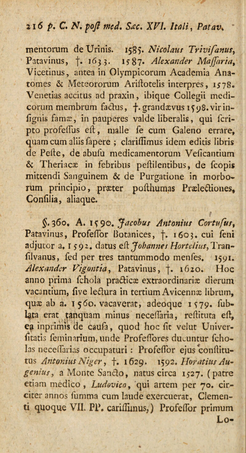 mentorum de Urinis. 1585. Nicolaus Trivifanus, Patavinus, f. 1633. 1587* Alexander Maffaria, Vicetinus, antea in Olympicorum Academia Ana- tomes & Meteororum Arillotelis interpres, 1578. Venetias accitus ad praxin, ihique Collegii medi¬ corum membrum fa&us, f. grand^vus 15 98. vir in- lignis fama?, in pauperes valde liberalis, qui fcri- pto profeflus eft, malle fe cum Galeno errare, quam cum aliis fapere ; clarifllmus idem editis libris de Pelle, de abufu medicamentorum Velicantium & Theriacae in febribus pellilentibus, de fcopis mittendi Sanguinem & de Purgatione in morbo¬ rum principio, pmer pofthumas Praele&iones, Confilia, aliaque. 360, A. 1 $ 90. Jacobuf Antonius Cortufus, Patavinus, ProfelTor Botanices, f. 1603. cui feni adjutor a, 1592. datus eft Johannet Hortclius,Tran- lilvanus, fed per tres tantummodo menfes, 1591. Alexander Vigantia, Patavinus, 1620* Hoc anno prima fchola prafticce extraordinarias dierum vacantium, live leftura in tertium Avicennx librum, qux ab a. 1 560. vacaverat, adeoque 1^79. fub- Igta erat tanquam minus neceffaria, reftituta eft, eg inprimis de cauf3, quod hoc lit velut Univer- iitatis feminarium, unde Profeffores ducuntur fcho- las necelfarias occupaturi : ProfelTor ejus conllitu- tus Antonius Niger, f. 1629. 1592. Horatius Au¬ gemus, a Monte Sancio, natus circa 1527. (patre etiam medico, Ludovico, qui artem per 70. cir¬ citer annos fumma cum laude exercuerat, Clemen¬ ti quoque VIL PP. carifliinus,) ProfelTor primum Lo-