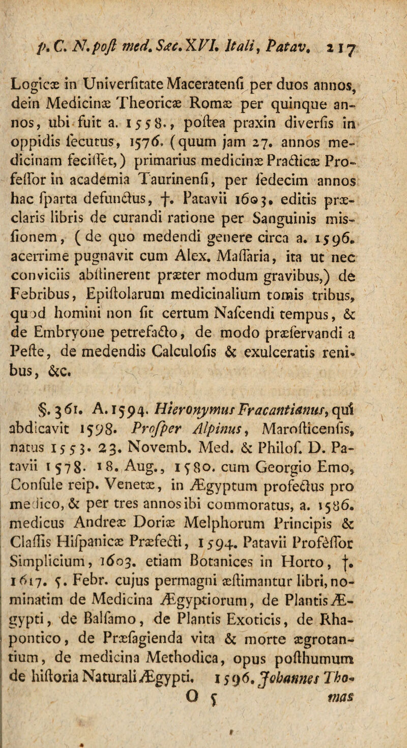 Logicas in Univerfitate Maceratenfi per duos annos, dein Medicinae Theoricx Romx per quinque an¬ nos, ubi fuit a. 1558., poftea praxin diverfis ini oppidis iecutus, 1576. (quum jam 27. annos me¬ dicinam fecilTet,) primarius medicinas Pra&icx Pro- felfor in academia Taurinenri, per fedecim annos hac fparta defundus, f. Patavii 1603, editis prae¬ claris libris de curandi ratione per Sanguinis mis- fionem, (de quo medendi genere circa a. 1596. acerrime pugnavit cum Alex. Maflaria, ita ut nec conviciis abitinerent praeter modum gravibus,) de Febribus, Epiftolarum medicinalium tomis tribus, quod homini non ht certum Nafcendi tempus, & de Embryone petrefado, de modo praefervandi a Pefte, de medendis Calculofis & exulceratis reni- bus, &c. 3 61. A. 1594. HieronymusFracantimus, qui abdicavit 1598« Profper Alpinus, MarofHcenlis, natus 1553. 23. Novemb. Med. & Philof. D. Pa¬ tavii 1578- 1 8. Aug., 1^80. cum Georgio Emo, Conlule reip. Venetx, in Aigyptum profedus pro me.iico,& per tres annos ibi commoratus, a. 1586. medicus Andrex Dorix Melphorum Principis & Claffis Hifpanicx Prxfedi, 1594. Patavii Proftflor Simplicium, ]£>03. etiam Botanices in Horto, j. 1617. f. Febr. cujus permagni xftimantur libri, no¬ minarim de Medicina Aegyptiorum, de PlantisAL- gypti, de Balfamo, de Plantis Exoticis, de Rha- pontico, de Prxfagienda vita morte xgrotan- tium, de medicina Methodica, opus pofthumum de hiftoria NaturaliAegypti, 1596. Jobannes Tho« O f mas