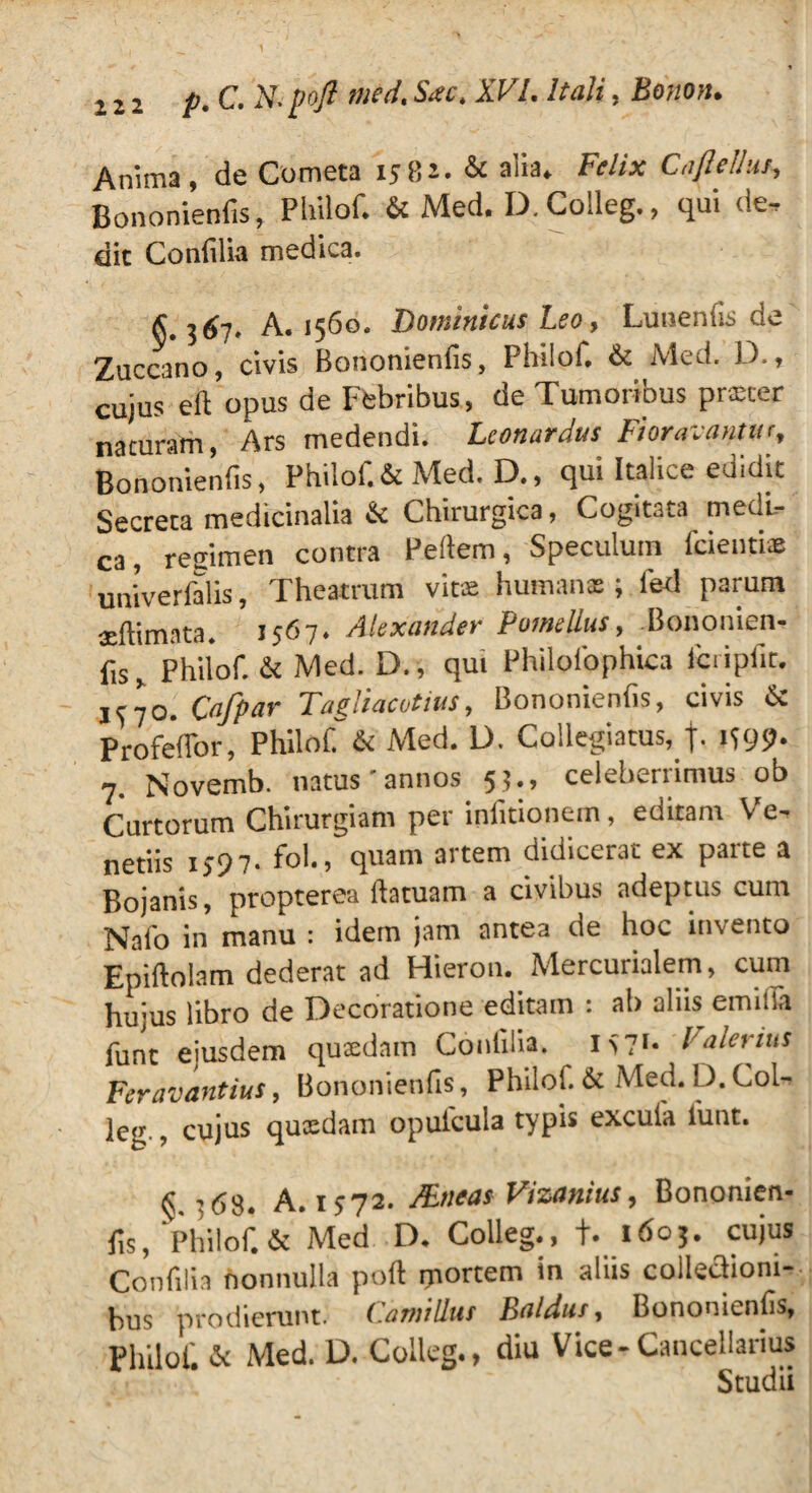 Annna, de Cometa 1582. & alia. Felix Cafiellm, Bononienfis, Philof. & Med. D. Colleg., qui de. dic Confilia medica. £ 367, A. 1560. Dominicus Leo, Luti en (is de Zuccano, civis Bononienfis, Philof. & Med. D., cujus eft opus de Febribus, de Tumoribus praeter nacuram, Ars medendi. Leonardus Fioravantur, Bononienfis, Philof.& Med. D., qui Italice edidit Secreta medicinalia & Chirurgica, Cogitata meai- ca~ resimen contra Pefiem, Speculum fidentiae univerfalis, Theatrum vitas humanas; fed parum seftimnta. 1567♦ Alexander Pomellus, Bononien¬ fis, Philof. & Med. D. , qui Philofophica fcripfit. Cafpar Tagliacvtius, Bononienfis, civis & Profeffor, Philof. & Med. D. Collegiatus, j. 1599. 7. Novemb. natus'annos 53., celeberrimus ob Curtorum Chirurgiam per infitionem, editam Ve. netiis 1597. folv, quam artem didicerat ex parte a Bojanis, propterea ftatuam a civibus adeptus cum Nafo in manu : idem jam antea de hoc invento Epiftolam dederat ad Hieron. Mercurialem, cum hujus libro de Decoratione editam : ab aliis emilla funt eiusdem quaedam Confilia. I>?i- Valerius Fer a v antius, Bononienfis, Philoi. & Med. i). Col- leg., cujus quaedam opufcula typis excufa funt. ^ :68. A. 1572. JBneas Vizanius, Bononien¬ fis, Philof.& Med D. Colleg., f. 1603. cujus Confilia nonnulla pofl: portem in aliis collectioni¬ bus prodierunt. Camillus Baldus, Bononienfis, Philof. & Med. D. Colleg., diu Vice-Cancellarius Studii