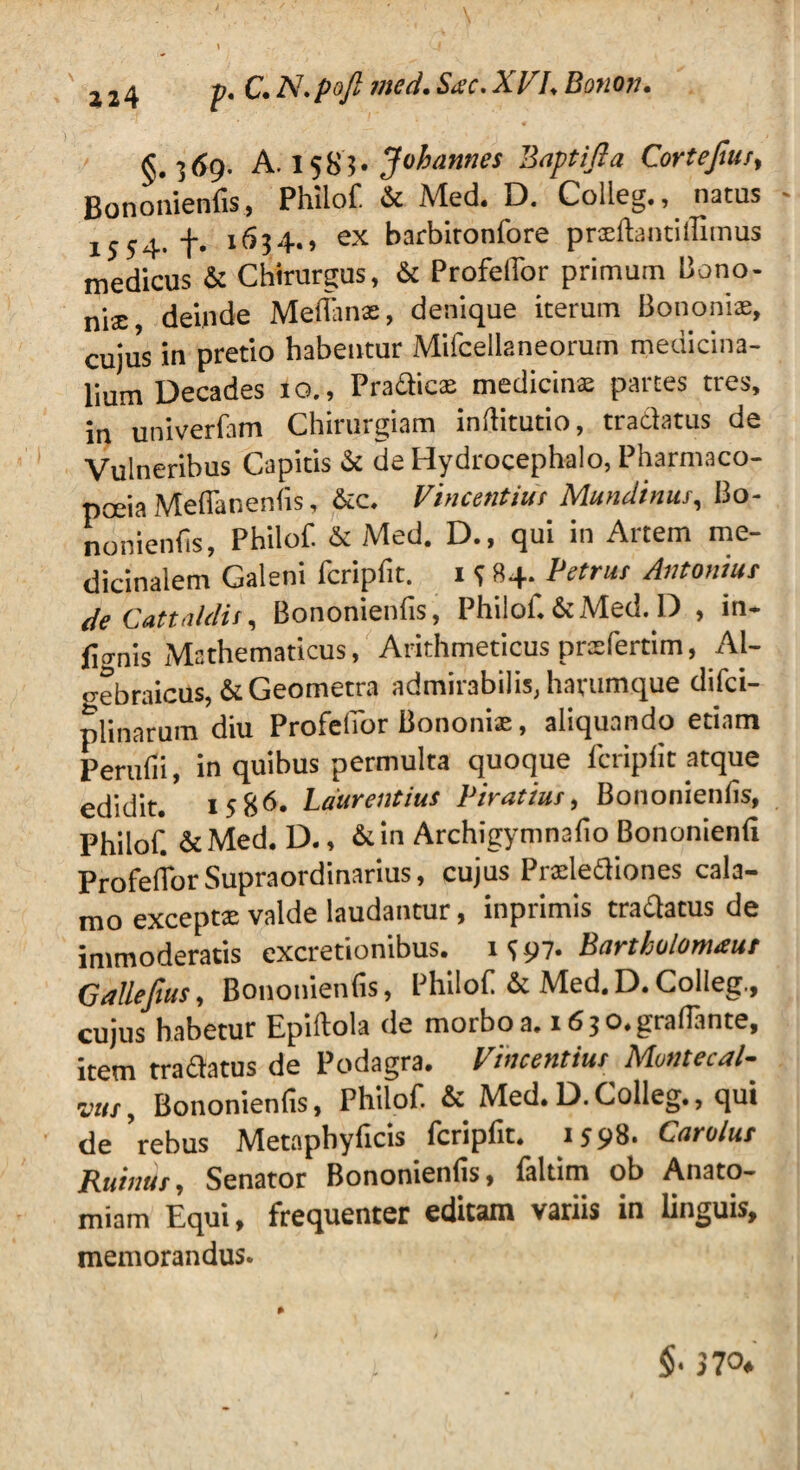 §. 5<?9. A. 158’!. Jubannes Baptifla Cortefms, Bononienfis, Philof & Med. D. Colleg., natus - 1554. f. 1654.) ex barbitonfore pneftantillimus medicus & Chirurgus, & ProfelTor primum Bono¬ niae deinde MeiTante, denique iterum Bononiae, cuius in pretio habentur Mifcellaneorum medicina¬ lium Decades 10., Pradicas medicina; partes tres, in univerfam Chirurgiam inilitutio, tradatus de Vulneribus Capitis & de Hydrocephalo, Pharmaco- poeia Meffanenfis, &c. Vincentius Mundinus, Bo¬ nonienfis, Philof. & Med. D., qui in Artem me¬ dicinalem Galeni fcripfit. 1 S 84. Petrus Antonius de Catta/dis, Bononienfis, Philof. & Med. D , in- fio-nis Mathematicus, Arithmeticus prxfertim, Al- gebraicus, & Geometra admirabilis, harumque difci- plinarum diu ProfelTor Bononia:, aliquando etiam Perufii, in quibus permulta quoque fcripfit atque edidit. 1586. Laurentius Viratius, Bononienfis, Philof. &Med. D., &in Archigymnafio Bononienfi ProfelTorSupraordinarius, cujus Prafiediones cala¬ mo excepta: valde laudantur, inprimis tradatus de immoderatis excretionibus. 1 <; 97. Bartholomaur Gallefius, Bononienfis, Philof & Med,D.Colleg., cujus habetur Epiftola de morbo a. i630.graflante, item tradatus de Podagra. Vincentius Munt e cal¬ vus , Bononienfis, Philof & Med. D. Colleg., qui de 'rebus Metapbyficis fcripfit. 1598. Carolus Ruinttr, Senator Bononienfis, faltim ob Anato- miam Equi, frequenter editam variis in linguis, memorandus. §• 370*