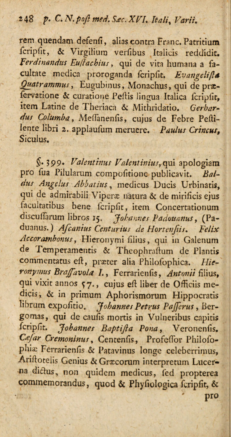 rem quendam defenfi, alias contra Franc. Patritium fcripfit, & Virgilium verfibus Italicis reddidit, Ferdinandus Euflachius, qui de vita humana a fa¬ cultate medica proroganda fcripfit. Ev angeli/Id Quatrammus, Eugubinus, Monachus, qui de prae- fervatione & curatione Peliis lingua Italica fcripfit, item Latine de Theriaca & Mithri datio. Gerbar~ dur Columba, Meflanenfis, cujus de Febre Peffi- lente libri 2. applaufum meruere. Paulus Crincus, Siculus, 399* Valentinus Valent inius,qui apologiam pro fua Pilularum compofitione publicavit. Bal- dus Angelus Abbatius, medicus Ducis Urbinatis, qui de admirabili Viperae natura & de mirificis ejus facultatibus bene fcripfit, item Concertationum discuflarum libros 15. Jokannes Padouanus, (Pa- duanus.) Afcanius Centurius de Horrenjtis. Felix Aecorambonus, Hieronymi filius, qui in Galenum de Temperamentis & Theophraflum de Plantis commentatus eft, praeter alia Philofophica. Hie¬ ronymus Brajfavola L, Ferrarienfis, Antonii filius, qui vixit annos ^7., cujus eft liber de Officiis me¬ dicis, & in primum Aphorismorum Hippocratis librum expolitio. J oh annes Petrus PaJJerus, Ber- gomas, qui de caufis mortis in Vulneribus capitis fcripfit. Johannes Baptijla Pona, Veronenfis. C*Jar Cremoninus, Centenfis, Profeflor Philofo- phiae Ferrarienfis & Patavinus longe celeberrimus, Arifloteiis Genius &Grxcorum interpretum Lucer¬ na diclus, non quidem medicus, fed propterea commemorandus, quod & Phyfiologica fcripfit, & # pro