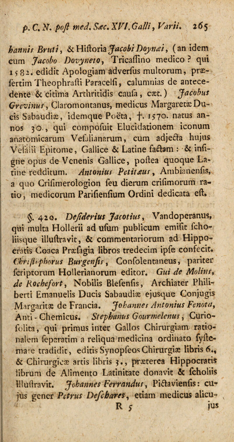 hannis Bruti, &Hiftoria JacobiDoytnzi, (an idem cum Jacobo Dovyneto, Tricaflino medico? qui 1582. edidit Apologiam adverfus multorum, prs- iertim Theophrafti Paracelfi, calumnias de antece¬ dente & citima Arthritidis caufa , cxt.) Jacobus Grevimtf, Claromontanus, medicus Margarewe Du¬ cis Sabaudiae, idemque Poeta, f. i57°- natus an nos 30., qui compofuit Elucidationem iconum anatomicarum VeLiianarum, cum adje&a hujus VeialU Epitome, Gallice & Latine fa£fom : & inii- gne opus de Venenis Gallice, poftea quoque La¬ tine redditum. Antonius Petitms, Ambianenfis, a quo Crifimerologion feu dierum crifimorum ra¬ tio , medicorum Parifienfium Ordini dedicata eft. 420, Dejtderius Jaeotius, Vandoperanus, qui multa Hollerii ad ufum publicum emifit lcho- liisque illuftravit, & commentariorum ad Hippo¬ cratis Goaca Praefagia libros tredecim ipfe confecit* Cbri/hphorus Burgenjir, Confolentaneus, pariter fcriptorum Hollerianorum editor. Gui de Moliti/, de Rochefort, Nobilis Blefenfis, Archiater Phili- berti Emanuelis Ducis Sabaudhe e jusque Conjugis Margaritae de Francia. Johannes Antonius Fenotit, Anti - Chemicus. Stephanus Gnurmelenus, Curio- folita, qui primus inter Gallos Chirurgiam ratio¬ nalem fepnratim a reliqua medicina ordinato fyiie- mare tradidit, editis SynopfeosChirurgiae libris 6., & Chirurgicae artis libris 3., praeterea Hippocratis librum de Alimento Latinitate donavit & fchohis iiluflravit. Johannes Ferrandus, Pi&avienlis: cu¬ jus gener Petrus Defcbares, etiam medicus alicu- v R s ius