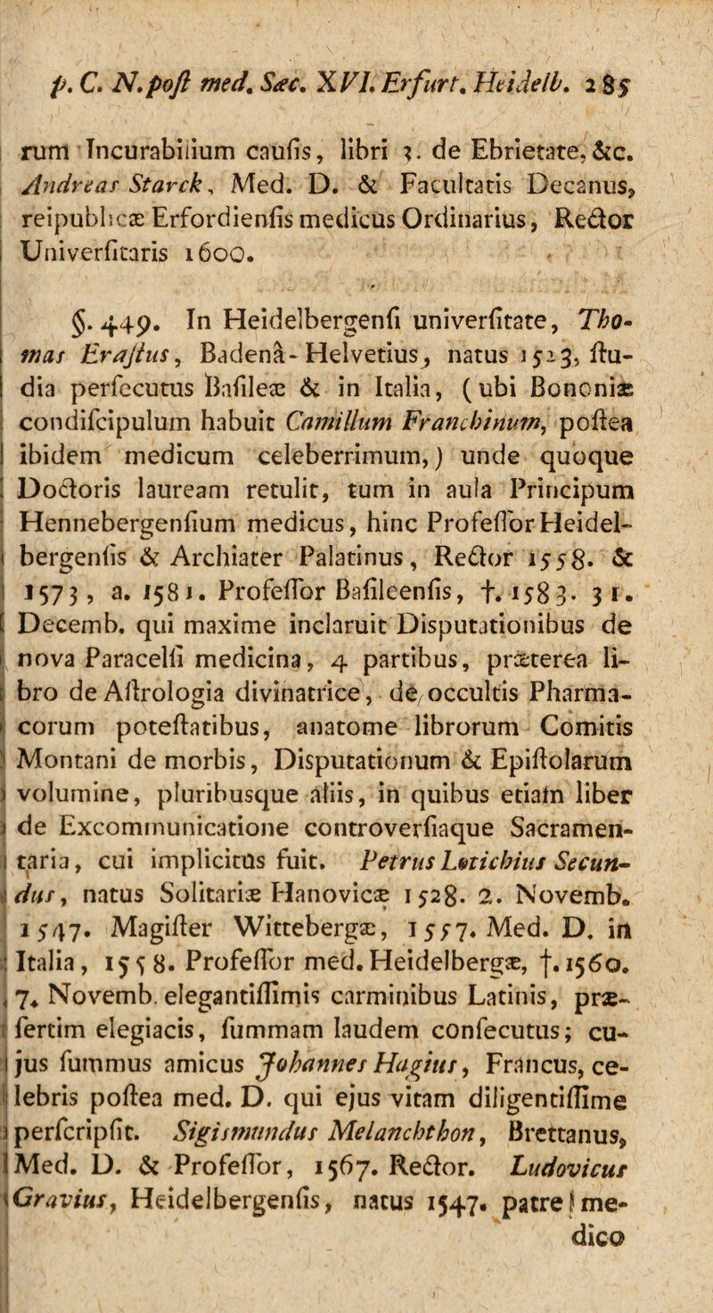 p. C. N.poft med. Sac. XVL Er fur t. Htidelb. 2 85 rum Incurabilium caufis, libri i. de Ebrietate, &c. Andrear Starck, Med. D. & Facultatis Decanus* reipubhcas Erfordienfis medicus Ordinarius, Redor Univerficaris 1600. §.449. In Heidelbergenfi univerfitate, Tho- mas Erajtus, Badena-Helvetius^ natus 1513, du- dia perfecutus Bafilece & in Italia, (ubi Bononise condifcipulum habuit Camillum Franchinum, poflea ibidem medicum celeberrimum,) unde quoque Dodoris lauream retulit, tum in aula Principum Hennebergenfium medicus, hinc ProfefTorHeidel- bergenfis & Archiater Palatinus, Redor 1558. & 11573, 3. 1581. ProfefTor BafileenfTs, +.1583* 3 r. Decemb. qui maxime inclaruit Disputationibus de nova Paracelli medicina, 4 partibus, pr&terea li¬ bro deAflrologia divinatrice, de,occultis Pharma¬ corum poteftatibus, anatome librorum Comitis ! Montani de morbis, Disputationum & Epiflolarum volumine, pluribusque aliis, in quibus eciahi liber 1 de Excommunicatione controverfiaque Sacramen- taria, cui implicitus fuit. Petrus Lnicbius Secun¬ dus , natus Solitariae Hanovicse 1528. 2. Novemb. 1547. Magifter Wittebergse, 1577. Med. D. im Italia, 1558. ProfefTor med. Heidelberg^, f.1560. 7. Novemb. elegantifllmis carminibus Latinis, prx- i fertim elegiacis, fummam laudem confecutus; cu¬ jus fummus amicus Johannet Hagiits, Francus, ce¬ lebris poflea med. D. qui ejus vitam diligentiflime perfcripfit. Sigismundus Melanchthon, Brettanus* iMed. D. & ProfefTor, 1567. Redor. Ludovicur \ Gravius, Heidelbergenfis, natus 1547. patre?me¬ dico