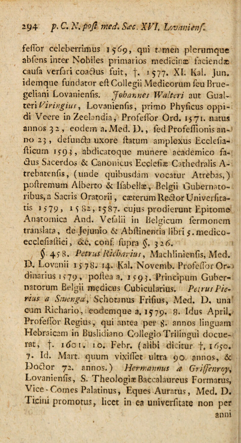 feffor celeberrimus 1569, qui tamen plerumque abfens inter Nobiles primarios medicir.x faciendas caufa vcrfari coadus fuit, f, 1577. XI. Kai. jun. idemque fundator eft Collegii Medicorum feu Brue- geliani Lovanienfts. J obarmes Walteri aut Gual- teri Virivgius, Lovanienfis, primo Phylleus oppi¬ di Veere inZeelandia, Profeffor Ord. 1571. natus annos 3 2 , eodem n.Med. D., fed ProfeBionis an¬ no 25, delunda uxore Ratum amplexus Ecclefia- fticum abdicatoque munere academico fa« dius Sacerdos & Canonicus Ecciefix Cathedralis A- tFebatenfis, (unde quibusdam vocatur Atrebas,) poftremumi Alberto & Iiabellx, Belgii Gubernato¬ ribus, a Sacris Oratorii, exterum RedorUniverfita- ds 15I9 * 1S 82, 1587. cujus prodierunt Epitome Anatomica And. Vefalii in Belgicum lermonem translata, de Jejunio & Abflinentia libri 5.medieo- ecclefia Ilici, dcc, conf. fupra §, 326. ^45-8. Petrus Richavius, Machiinienfis, Med. D. Lovanii 1578. 14. Kal. Novemb. ProfeflorOr- dinariu$ 1979, pollen a. 1595. Principum Guber¬ natorum Belgii medicus Cubicularius. Petrus Pie¬ rius a Srnenga, Schotanus Frifius, Med. D, una cum Richario, eodemque a. 1579. 8. Idus April, Pro fellor Regius, qui antea per 8- annos linguam Hebraicam in Buslidiano Collegio Trilingui docue¬ rat, f. 1001. 10. Febr. (alibi dicitur f. 1650* 7« Id. Mart. quum vixiffec ultra 90. annos, & Dodor 72. annos.) Hermannus a Grijjenroy, Lovaniends, S. Theologiae Baccalaureus Formatus, Vice-Comes Palatinus, Eques Auratus, Med. D. ricini promotus, licet in ea univerfitate non per anni