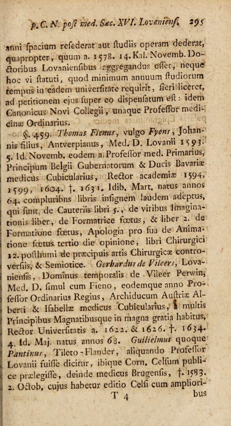 p. C. A7 fofl ited. Sae. XV1. Lovam?nfi 29 $ anni fpacium refedernt aut fludiis operam dederat, quapropter, quum a. 1578. 14.Kal. Novemb.Do¬ loribus Lovamenfibus aggregandus edet, neque hoc vi ftatuti, quod minimum annuum dudiorum tempus in eadem univerfitate requirit, fieri liceret, ad petitionem ejus luper eo dispenfatum ed :• idem Canonicus Novi Collegii, unaque Profedbr medi¬ cina; Ordinarius. §. 459. Thomas Fiems, vulgo Fj/enr, johan~ 1 nis dlius, Antverpianus, Med. D. Lovanii 15 9 5- 5. ld.Novemb. eodem a. Profedbr med. Primarius, 1 Principum Belgii Gubernatorum & Ducis Bavarias 1 medicus Cubicularius, Reftor academi® 1594/ 1^99, 1604* j. 1 <531 • Idib. Mart. natus annos 1 64. compluribns libris indgnem laudem adeptus, I qui furit, de Cauteriis libri 5., de viribus Imagina- j tionis liber, de Formatrice foetus, & liber 2. de :: Formatione foetus, Apologia pro fua de Anima* jj tione foetus tertio die opinione, libri Chirurgici 12. podhumi de praecipuis artis Chirurgicae contro- 1 verfiis, & Semiotice. Gerhardur da Vileers, Lova- j nienfis, Dominus temporalis de Vileer Perwin, j Med. D. fimul cum Fieno, eodemque anno Pro¬ li fedor Ordinarius Regius, Archiducum Audriae Al- berti & Ifabelte medicus Cubicularius, i multis | Principibus Magnatibusque in magna gratia habitus, 1 Rector Univerfitatis a. 1622. & 1626. f. 1634. 4, Id. Maj. natus annos 63. Guilieltnus quoque jj Pantinur, Tileto -Hander, aliquando Profedbr | Lovanii fuifle dicitur, ibique Corn. Celfum publi- I ce prdegide, deinde medicus Brugenbs, f. 158 3- | 2. Oftobt cujus habetur editio Celfi cum amphon-