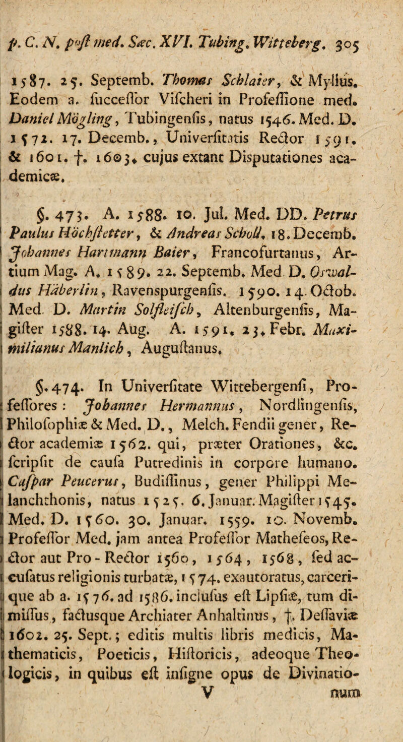 1587. 25. Septemb. Thomar Schlaur, & Mylius. Eodem a, fucceflbr Vifcheri in Profeffione med. Daniel Mbgling, Tubingenfis, natus 1546. Med. D. 1^71. 17. Decemb., Univerlitatis Redor 1591, & 1601. f. 16©3* cujus extanc Disputationes aca- demicse. ( 0 _ 1 t ■' §. 473. A. 1588* io* Jul. Med. DD. Parus 1 Paulus Hochjhtter, & AndreasScholis 18. Decemb, • Jobannes Hartmann Baier, Francofurtanus, Ar¬ tium Mag. A. 1^89* 22. Septemb. Med D, Qswal- i Haberlin, Ravenspurgenlis, 1590. i4-Odob. S Med D. Martin Solfleifcb, Altenburgenhs, Ma- i gifler 1588. 14- Aug. A. 1591. aj.Febr. Maxi- j milianus Manlich, Auguftanus. §.474. In Univerfitate Wittebergenii, Pro- ! fefiores : Jobannes Hermannus , Nordlingeniis, S Philofophis & Med. D., Melch. Fendii gener, Re- 1 dor academise 1562. qui, prceter Orationes, &c. t fcripfit de caufa Putredinis in corpore humano. S Cafpar Peucerur, Budifilnus, gener Philippi Me- 1 ianchthonis, natus 1^2^. 6, Januar. M^gifter K45. I Med. D. i?6o. 30. Januar. 1559. 10. Novemb. || ProfefTor Med. jam antea ProfefTor Mathefeos, Re- ) dor aut Pro - Redor 1560, 1564, 1568 , fed ac- [ cufatus religionis turbata, 15 74. exautoratus, carceri- | que ab a. 1^76. ad 1586. incjufus eft LiplieD, tum di- | miffus, fadusque Archiater Anhaltinus, Deflavit 5 idoz. 25. Sept.; editis multis libris medicis, Ma- 1 thematicis, Poeticis, Hiftoricis, adeoque Theo- J logicis, in quibus efi infigne opus de Divinatio- V miti*