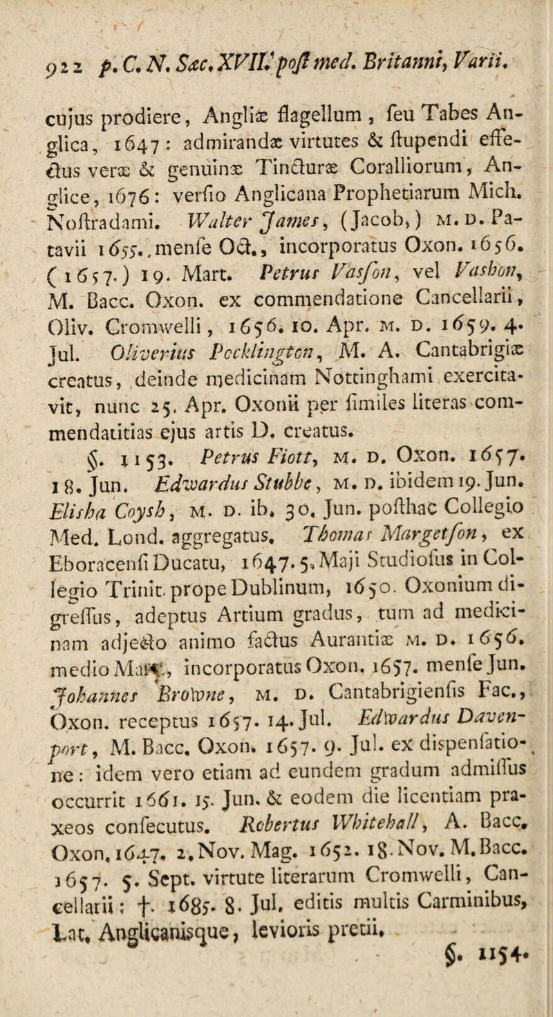 <ji2 f.C.N. Sac,XVIVpoJimed. Britanni, Vurii, cujus prodiere, Anglii flagellum , feu Tabes An- glica, 1647: admirandx virtutes & ftupendi effe¬ tius vera- & geniiinx Tin&urx Coralliorum, An¬ tice, 1676: verfio Anglicana Prophetiarum Mich. Noflradami. Walter James, (Jacob,) m.d. Pa¬ tavii id55.,menle Gch, incorporatus Oxon. 1656. (1657.) J9* Mart. Petrus Vasfon, vel Vasfon, M. Bacc. Oxon. ex commendatione Cancellarii, Oliv. Cromwelli, 1656. 10. Apr. m. d. 1^59. 4. jul. OliveriiiS Pccklingtcn, M. A. Cantabrigix creatus, deinde medicinam Nottinghami exercita¬ vit, nunc 25, Apr. Oxonii per fimiles literas com- mendatitias ejus artis D. creatus. v$. 1153. Petrus Fiotty M. d. Oxon. 16^ j, 1 8. Jun. EdnJoardus Stubbe, m. d. ibidem 19. Jun. Elisha Coysh, M- d. ib, 30. Jun. pofthac Collegio Med. Lond. aggregatus, Thowar Margetfon, ex Eboracenfi Ducatu, 1647.5, Maji Studiofus in Col¬ legio Trinit. prope Dublinum, 1650. Oxonium di- greffus, adeptus Artium gradus, tum ad medici¬ nam adje&fo animo fa£lus Aurantix m. d» 1656. medio Maf^V, incorporatus Oxon. 1657. menfejun. JobanHes Bro\vne, m. d. Cantabrigienfis Fac., Oxon. receptus 1657. 14. Jul. LdWardns Daven- p/)rt, M. Bacc. Oxon. 1657* 9* JQ^* ex dispenfatio- ne: idem vero etiam ad eundem gradum admillus occurrit 1661. 15. Jun. & eodem die licentiam pra- xeos confecutus. Robertus IVbitebaU, A. Bacc, Oxon, 1(547. i.Nov. Mag. 1651. i8-Nov. M.Bacc. 3657. 5. Scpt. virtute literarum Cromwelli, Can¬ cellarii: f. l6Ss- 8- Jul. editis multis Carminibus, Lac, AngUcanisnue, levioris pretii, §. nS4*