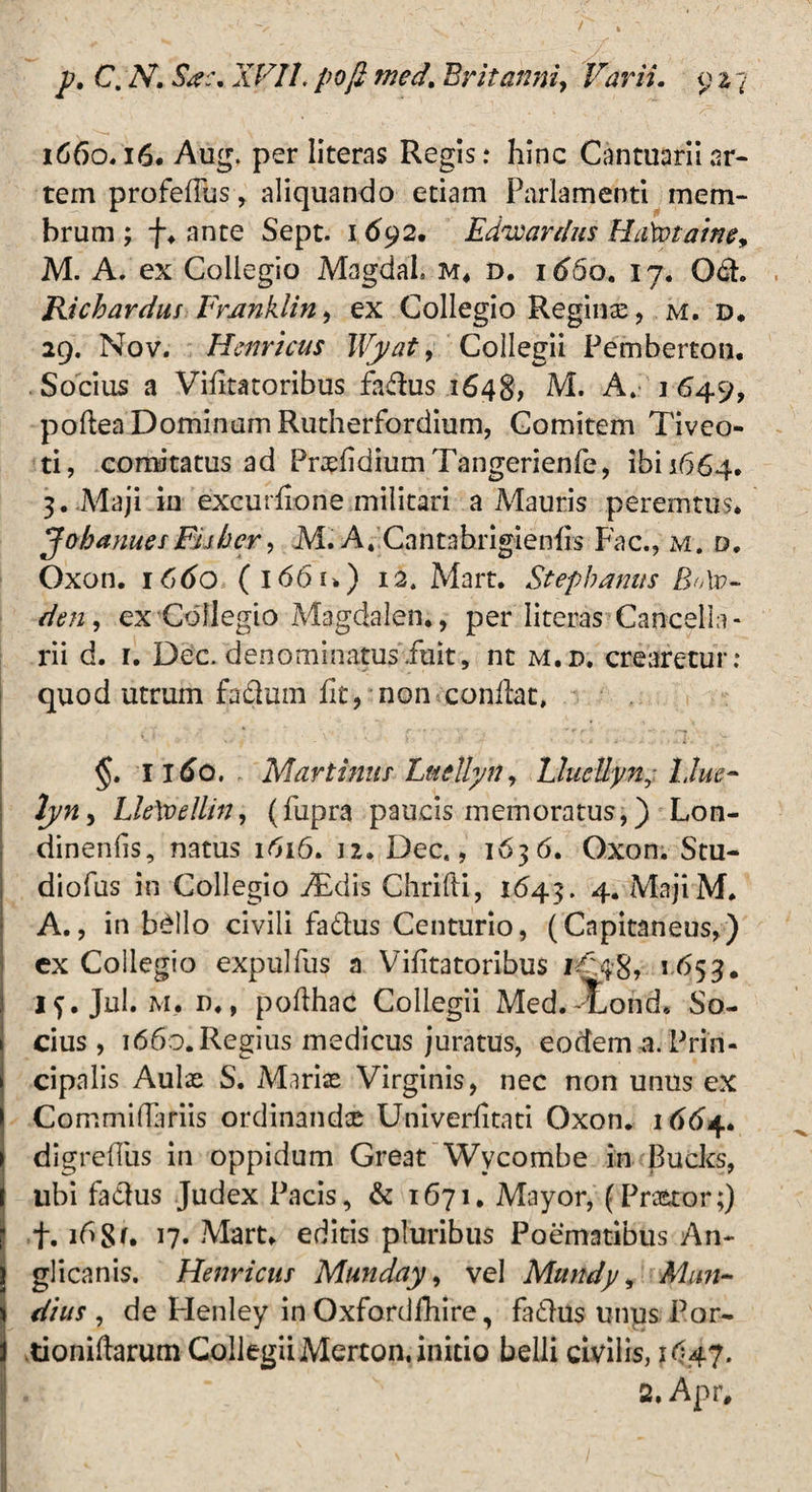 1660.16. Aug, per literas Regis: hinc Cantuariiar¬ tem profeflus , aliquando etiam Parlamenti mem¬ brum ; f♦ ante Sept. 1692. Edveardus Haiptaine, M. A. ex Collegio Magdal. M* d. id5o. 17. Och Ricbarduf Frjinklin, ex Collegio Reginas, m. d, 29. Nov. Hernicus Wyat, Collegii Pemberton. Socius a Vifitatoribus fa&us 1648, M. A. 1 649, poflea Dominam Rutherfordium, Comitem Tiveo- ti, comitatus ad Prasfidium Tangerienfe, ibi 1664. 3. Maji in excurfione militari a Mauris peremtus* JohanuesEUhcr, M. At Cantabrigienfis Fac., m. d* Oxon. 1660 (i661.) 12. Mart. Stephaniis B/Av- den, ex Collegio Magdalen*, per literas Cancella¬ rii d. 1. Dec, denominatus fuit, nt m.d. crearetur: quod utrum fadum fit, non conflat, §. 1160. Murtinus Luellyn, UucUynj l.lue- lyn, LleXoellin, (fupra paucis memoratus,) Lon- dinenfis, natus 1616. 12. Dec., 1636. Oxon. Stu- diofus in Collegio ./Edis Chrifli, 1643. 4. MajiM* A., in bello civili fa&us Centurio, (Cnpitaneus,) ex Collegio expulfus a Vifitatoribus 1^.48» 5 ^>53• if.Jul. m. n., poflhac Collegii Med.^Lohd. So¬ cius, 1660. Regius medicus juratus, eodem-a. Prin¬ cipalis Aulas S. Marias Virginis, nec non unus ex Commiflariis ordinandte Univerfitati Oxon. 1664. digreflus in oppidum Great Wycombe in Bucks, ubi fa&us Judex Pacis, & 1671. Mayor, (Prastor;) f. 168*. 17. Mart* editis pluribus Poematibus An~ glicanis. Henricus Munday, vel Mundy, Mun¬ dius , de Henley in Oxfordfhire, fatlus unqs Por- tioniflarum CollegiiMerton. initio belli civilis, 1647. 2. Apr#