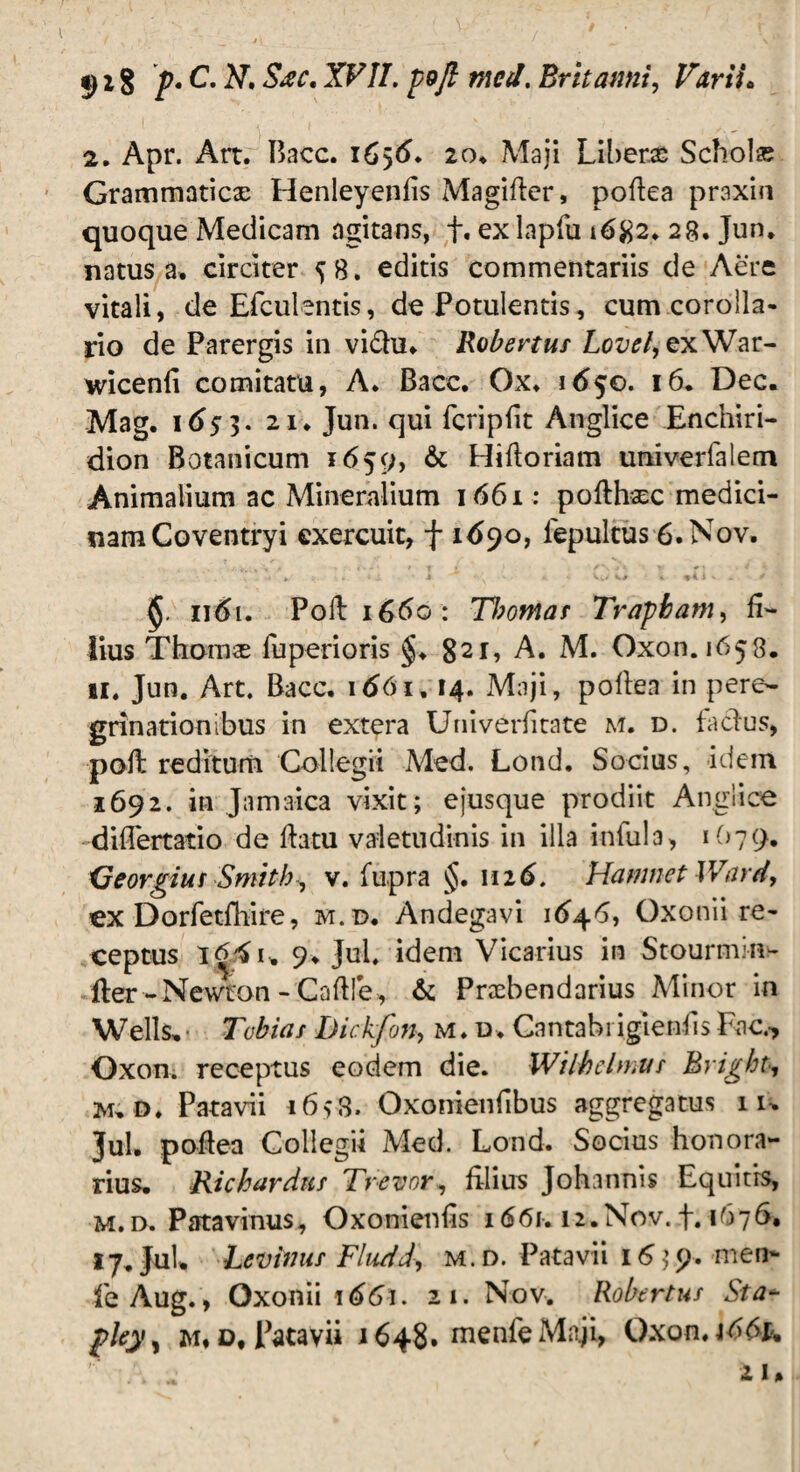 t) 1$ p. C. N. Sjc. XVII. poft meti. Britanni, 2. Apr. Art. Bacc. 1656. 20, Maji Liberas Schola; Grammaticas Henleyenfis Magifter, poftea praxin quoque Medicam agitans, f, ex lapfu 28. Jun, natus a. circiter 58. editis commentariis de Aere vitali, de Efculentis, de Potulentis, cum corolla¬ rio de Parergis in vidhi» Robertus Lovel, ex War- wicenli comitatu, A. Bacc. Ox. 1650. 16* Dec. Mag. 1(>53. 21. Jun. qui fcripfit Anglice Enchiri¬ dion Botanicum 1659, & Hiftoriam univerfalem Animalium ac Mineralium 1661; pofthsc medici¬ nam Coventryi exercuit, f 1690, lepultus 6.Nov, « , < .<'.»• ( *• > J ^ • •. L' + :, * £ M K* » 9I i V. . ^ 1161. Poft: 1660: Tl)otnas Trapbam, fi¬ lius Thomse fuperioris §♦ 821, A. M. Oxon. 1658. n. Jun. Art. Bacc, 1661,14. Maji, pollen in pere¬ grinationibus in extera Univerfitate m. d. f a cius, poli reditum Collegii Med. Lond. Socius, idem 1692. in Jamaica vixit; ejusque prodiit Anglice diflertatio de ftatu valetudinis in illa inlula, 1O79. Georgius Smith, v. fupra §. 1116. Hamnet Ward, ex Dorfetfhire, m.d. Andegavi 164*5, Oxonii re¬ ceptus i64u 9> Jul. idem Vicarius in Stourmin- fter- Newton - Caftfe, & Prasbendarius Minor in Wells, Tubias Dickfon, m.d. Gantabi iglenfis Fac.-, Oxon. receptus eodem die. Wilhelmus Bright, M, D. Patavii i6>3. Oxonienfibus aggregatus iu Jul. poftea Collegii Med. Lond. Socius honora¬ rius. Richarduf Trevor, filius Johannis Equitis, m.d. Patavinus, Oxonienfis 1661. iz.Nov.f. 167S, 17. Jul, Levimis Fludd, m.d. Patavii 16;9. men- feAug., Qxonii 1661. 21. Nov. Robertus Sta- m* d, Patavii 1648. menfeMnji, Oxon.