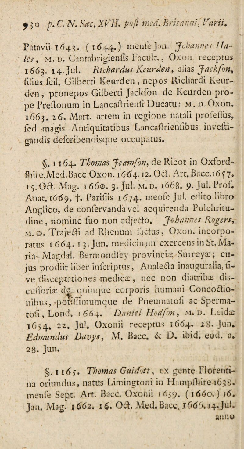 Patavii 1643. ( 1644.) menfejan. Jobannes Ha¬ les, m. d. Cantabrigienfis Facul t., Oxon receptus 1663, 14. Jul. Kichardus Keurdeny alias Jackfon^ iilius fcil. Gilberti Keurden, nepos Richnrdi Keur¬ den, pronepos Gilberti Jackfon de Keurden pro¬ pe Preftonum in Lancaftrienfi Ducatu: m. d. Oxon. 1663. 16. Mart. artem in regione natali profefiiis, fed magis Antiquitatibus Lancaflrienlibus invefti- gandis defcribendisque occupatus. 1164. Thomas Jeamfon, de Ricot in Oxford- fhite,Med.Bacc Oxon. 1664.12. Od. Art.Bacc.16y7. i 5.061. Mag. 1660. 3. Jul. m. d. 1668. $)• Jul. Ptof. An at. 1669. f. Parifiis 1474. nienfe Jul. edito libro Anglico, de confervanda vel acquirenda Pulchritu¬ dine , nomine fuo non adjedo. Johanncs Rogers, m. d. Trajedi ad Rhenum fadus, Oxon. incorpo¬ ratus 1 664. 13.Jun. medicinam exercens in St. Ma¬ ria-Magdai. Bermondfey provincia: Surreyae; cu¬ jus prodiit liber infcriptus, Analeda inauguralia, li¬ ve disceptationes medies, nec non diatribx dis— cufForis de. quinque corporis humani Concodio- nibus,‘pondimumque de Pneumatoli ac Sperma- tofi, Lond. 1664. IXmiel Horffon, m. d. Leidce 1654* 22. Jul. Oxonii receptus 1664* 28. Jun. Edmundur Duvys, M. Bacc. & D. ibid. eod. a. 28. Jun. §. 114>. Thomas Gaidott, ex gente Florenti¬ na oriundus, natus Limingtoni in Hampfhire 1638. inenle Sept. Art. Bacc. Oxonii 1659. ( 1660.) \6. Jan, Mag. 1662. 16. Qd. Med. Bacc. J66b. 14. Jul. anno