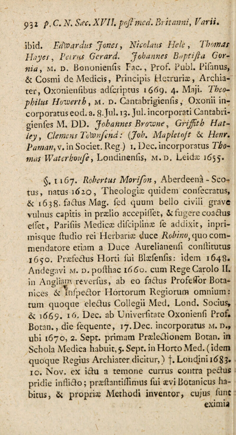 p32 />, C.M Sac,XVIl. poftmcd. Britanni, Varii. ibid. Fd\v ardus Joties, Nicolaus Helc , Tbornas Hayes, Pet rus Gcrard. Jobannes B<>ptifta Gor- nia, m. d, Bononiends Fac., Prof. Pubi. Pilanus, & Cosmi de Medicis, Principis Hetrurix, Archia¬ ter, Oxonienfibus adferiptus 1669. 4. Maji. Tbeo- pbilus Hoveerth, m. d. Cantabrigienhs, Oxortii in¬ corporatus eod. a. 8 Jul. 13. Jul. incorporati Cantabri- gienfes M. DD. Jobannes BroTone, Griffith Hat- Clemens ToXvnfend: (Job. Mapletojt & Henr. P amati,v. in Societ. Reg.) 1. Dec. incorporatus T&0- Waterhuufe, Londinenlis, m.d. Leidx 1655. §. 1167. Robertus Morifon , Aberdeena - Sco- tus, natus 1620, Theologias quidem confecratus, & 1638- fachis Mag. fed quum bello civili grave vulnus capitis in prxlio accepillet, & fugere coadus edet, Paridis Medicx difciplince fe addixit, inpri- misque (ludio rei Herbariae duce Robino) quo com¬ mendatore etiam a Duce Aurelianeufi conilitutus 1650. Praefedus Horti fui Blxfenfis: idem 1648. Andegnvi m. d. pofihac 1660. cum RegeCarolo II. in Angliam reverfus, ab eo fadus ProfelFor Bota- nices & Wpedor Hortorum Regiorum omnium: tum quoque eledus Collegii Med. Lond. Socius, & 1669. l(>* Dec. Univerfitate Oxonienfi Prof. Botan., die fequente, 17. Dec. incorporatus m. d., ubi 1670, 2. Sept. primam Prxledionem Botan. in Schola Medica habuit, 5. Sept. in Horto Med. (idem quoque Regius Archiater dicitur,) f. Londini 1683. 10. Nov. ex idu a temone currus contra pedus pridie inflido; prxflantillinnis fui xviBotanicus ha¬ bitus, & propriae Methodi inventor, cujus Tunc eximia