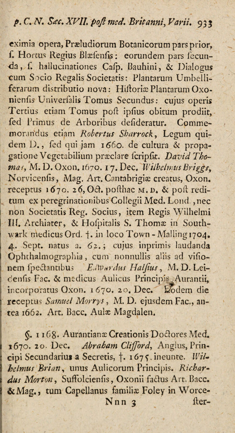 eximia opem, Prariudiorum Botanicorum pars prior, f. Ho reus Regius Blxfenfis: eorundem pars fecun¬ da , i. hallucinationes Cafp. Bauhini, & Dialogus cum Socio Regalis Societatis: Plantarum Umbelli- ferarum distributio nova: HillorixPlantarumOxo- nienfis Univerfalis Tomus Secundus: cujus operis Tertius etiam Tomus pofl ipfius obitum prodiit, fed Primus de Arboribus defideratur. Comme¬ morandus etiam Robertus Sbarrock, Legum qui¬ dem D., fed qui jam 166o. de cultura & propa¬ gatione Vegetabilium prxclare fcriplit, Davia Tho- #»<*/, M. D. Oxon. 1670.17. Dec, Wilhchr.as hriggsy Norvicenfis, Mag. Ait. Cantabrigix creatus, Oxon. receptus 1670. 26,061. poflhac m.d* & pofl redi¬ tum ex peregrinationibus Collegii Med. Lond., nec non Societatis Reg. Socius, item Regis Wilhelmi IU. Archiater, & Hofpitalis S. Thomx in South- wark medicus Ord. i.in locoTown-Mailing 1704. 4. Sept. natus a. 62.; cujus inprimis laudanda Ophthalmogrnphia, cum nonnullis aliis ad vifio- nem fpe&antibus EJ\v*rduf Haljiuf, M. D. Lei- denfis Fac. & medicus Aulicus PrincipisL Aurantii, incorporatus Oxon. 1670. 20, Dec. &bdem die receptus Saniud Morrys, M. D. ejusdem Fac., an¬ tea 1662. Art. Bacc, Aulae Magdalen. §. 1168* Aurantianx Creationis Dolores Med. 1670. 20. Dec. Ahrabam ClijJbrd, Angius, Prin¬ cipi Secundarius a Secretis, f. 167^. ineunte. IVil« helmui Brian, unus Aulicorum Principis. Richar- dus Mortuu, SufFolcienfis, Oxonii faelus Art. Bacc. &Mag., tum Capellanus familix Foley in Worce- N n n 3 lier-