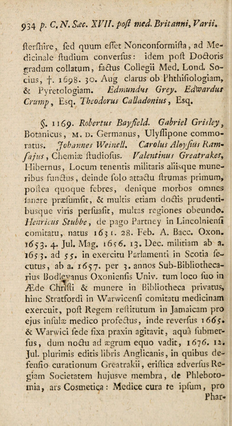 derfhire, fed quum eflet Nonconformida, ad Me¬ dicinale (ludium converfus: idem pod Dodoris cradum collatum, fa£lus Collegii Med. Lond. So¬ cius, f. 1698. 30. Aug clarus ob Phthidologiam, £1 Pyretologiam. Edmundus Greju EdXvardur Cntmp, Esq. Theodorus Caliadonius, Esq. 1169. Robertus Bayfield. Gabriel Grisleyt Botanicus, m. d. Germanus, Ulyilipone commo¬ ratus. Johannes WeineU• Car olus Aloyfitis Ram- faj us, Chemiae dudiofus. Valentinus Greatrak.es, Hibernus, Locum tenentis militaris aliisque mune¬ ribus fundus, deinde folo nttadu drumas primum, poftea quoque febres, denique morbos omnes lanare praefumbt, & multis etiam dodis prudenti- busque viris perfuafit, multas regiones obeundo. Henricus Stubbe, de pago Partney in Lincolniend comitatu, natus 1631. 28. Feb. A. Bacc. Oxon. 1653. 4. Jul. Mag. 16<;6. 13. Dec. militiam ab a. 1653. ad 55* in exercitu Parlamenti in Scotia le- cutus, ab a. 1657. per 3. annos Sub-Bibliotheca- rius Bodleyanus Oxoniends Univ. tum loco fuo in ALde Cht^di & munere in Bibliotheca privatus, hinc Stratfordi in Warwicend comitatu medicinam exercuit, pod Regem redituram in Jamaicam pro ejus infula medico profedus, inde reverfus 1 665* & Warwici fede fixa praxin agitavit, aqua fubmer- fus, dum nodu ad aegrum equo vadit, 1676. 12. Jul. plurimis editis libris Anglicanis, in quibus de¬ fendo curationum Greatrakii, eridica adverfus Re¬ giam Societatem hujusve membra, de Phleboto¬ mia , ars Cosmetica: Medice cura te ipfum, pro Phar*