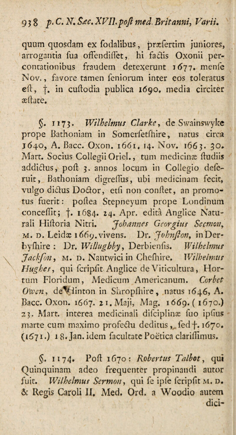 quum quosdam ex fodalibus, prxfertim juniores, arrogantia fua ofFendiflet, hi fadis Oxonii per¬ contationibus fraudem detexerunt 1677. menfe Nov., favore tamen feniorum inter eos toleratus eit, t* in cuftodia publica 1690, media circiter aeftate. §. 1173. Wtlhelmus Clarke, de Swainswyke prope Bathoniam in Somerfetfhire, natus circa J640, A. Bacc. Oxon. 1661, 14. Nov. 1663. 30. Mart. Socius Collegii Oriel., tum medicinas ftudiis addidus, poft 3. annos locum in Collegio defe- ruit, Bathoniam digrefiiis, ubi medicinam fecit, vulgo didus Dodor, etfi non conltet, an promo¬ tus fuerit: poltea Stepneyum prope Londinum conceffit; f. 1684. 24. Apr. edita Anglice Natu¬ rali Hiltoria Nitri. J oh annes Georgiur Secmon, m. d. Leidx i669.vivens. Dr. Johnfion, inDer- byfhire : Dr. Willughby, Derbienfis. Wilhelmur Jackfon, m. d. Nantwici in Chefhire, Wilhelmur Hughes, qui fcripfit Anglice de Viticultura, Hor¬ tum Floridum, Medicum Americanum. Corbet 0\vcn, deVlinton in Shropfhire, natus 1646, A. Bacc. Oxon. 1667. 21. Maji, Mag. 1669. ( 1670.) 23. Mart. interea medicinali difciplinx iuo ipfius marte cum maximo profedu deditus, . fedf. 1670. 1.) 18. Jan. idem facultate Poetica clariffimus. §. 1174. Poft 1670: Robertus Talbot, qui Ouinquinam adeo frequenter propinandi autor fuit. Wilhelmur Sermon, qui fe ipfe fcripfit m. d. & Regis Caroli II. Med. Ord. a Woodio autem dici-