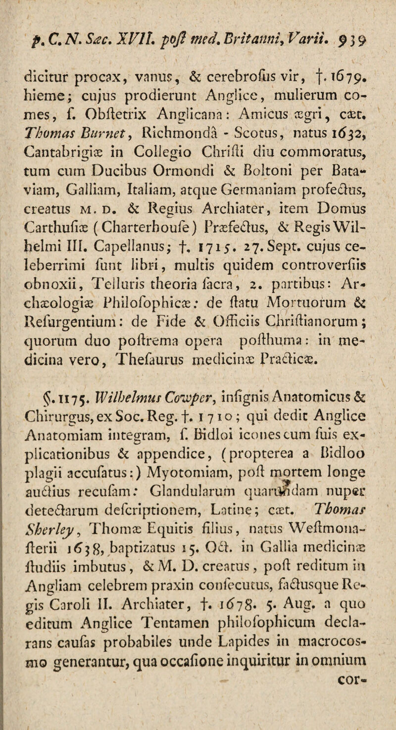 1 „ ' * , » ,y ; ,' ■' • V-x' dicitur procax, vanus, & cerebrofus vir, f. 1679. hieme; cujus prodierunt Anglice, mulierum co¬ mes , f. ObBetrix Anglicana: Amicus xgri, case. Thomas Burnet, Richmonda - Scotus, natus 1632, Cantabrigix in Collegio Chrifli diu commoratus, tum cum Ducibus Ormondi & Boltoni per Bata- viam, Galliam, Italiam, atque Germaniam profe&us, creatus m. d. & Regius Archiater, item Domus Carthufix (Charterhoufe) Prxfe&us, & Regis Wil- helmi III. Capellanus; f, 1715. 27. Sept. cujus ce¬ leberrimi funt libri, multis quidem controverfiis obnoxii, Telluris theoria facra, 2. partibus: Ar- chxologiae Philofophicx; de Batu Mortuorum Refurgentium: de Fide & Officiis Chriffianorum; quorum duo poffirema opera pofthuma: in me¬ dicina vero, Thefaurus medicinx Pra&icx. <5.1175* Wilhelmm Cowpcr, infignis Anatomicus & Chirurgus, ex Soc. Reg. f. 1710; qui dedit Anglice Anatomiam integram, f. Bidloi icones cum fuis ex¬ plicationibus & appendice, (propterea a Bidloo plagii accufatus:) Myotomiam, poli mortem longe au&ius recufam: Glandularum quanindam nuper dete&arum deferiptionem, Latine; cxt. Tbomar Sherley, Thomx Equitis filius, natus WeBmona- Berii 1638, baptizatus 15. Odh in Gallia medicinx Budiis imbutus, & M. D. creatus, poB reditum in Angliam celebrem praxin confecutus, faftusque Re¬ gis Caroli II. Archiater, f. 1678. 5- Aug. a quo editum Anglice Tentamen philofophicum decla¬ rans caufas probabiles unde Lapides in macrocos- mo generantur, qua occafione inquiritur in omnium • cor-