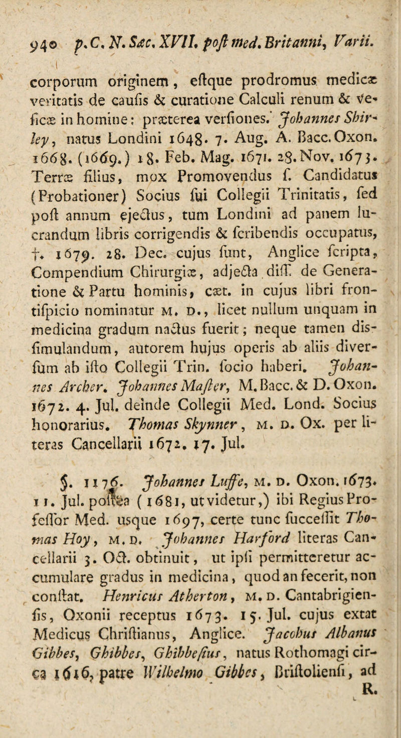 94® p.C.N.Stc, XVII. pofi med. Britanni, FInr//. •i .  \ ; ‘ ' '' corporum originem , eflque prodromus medicat veritatis de caufis & curatione Calculi renum & Ve* jficae in homine: prceterea verfiones. Johannes Sbir- ley, natus Londini 1648» 7. Aug. A. Bacc. Oxon. 16(iddq.) x8» Feb. Mag. 1671. 28.N0V. 1673. Terres filius, mox Promovendus f. Candidatus (Probationer) Socius fui Collegii Trinitatis, fed pofi annum eje&us, tum Londini ad panem lu¬ crandum libris corrigendis & feribendis occupatus, f. 1679. 28. Dec. cujus funt, Anglice feripta, Compendium Chirurgis, adje&a.difC de Genera¬ tione & Partu hominis, cxt. in cujus libri fron- tifpicio nominatur m* d., licet nullum unquam in medicina gradum nadus fuerit; neque tamen dis- fimulandum, autorem hujus operis ab aliis diver- fum ab iflo Collegii Trin. focio haberi. Johan¬ nes Archer. Johannes Maji er, M. Bacc. & D. Oxon. 1672. 4. Jul. deinde Collegii Med. Lond. Socius honorarius. Thomas Skynner, m. d. Ox. per li- teras Cancellarii 1672. 27. Jul. ji 76. Johannes Luffe, m. d. Oxon. 1673. 11. Jul. pofea (i £>81, ut videtur,) ibi Regius Pro- feflbr Med. usque 1697, certe tunc fuccellit Tho- mas Hoy, m.d. Johannes Harford literas Can¬ cellarii 3. Od. obtinuit, ut ipfi permitteretur ac¬ cumulare gradus in medicina, quod an fecerit, non conllat. Henricus Atherton, m. d. Cantabrigien- fis, Qxonii receptus 1673. 15. Jul. cujus extat Medicus Chriflianus, Anglice. Jacchus Albanus (jibbes, Ghibbes, Ghibbefiur, natus Rothomagi cir¬ ca j <5*6, patre Wilbelmo Gibbcs, Briflolienfi, ad R*