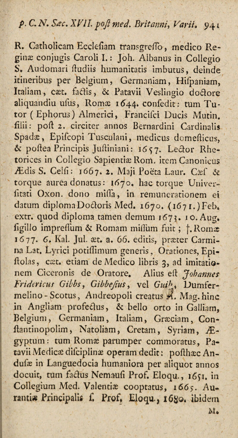 » ^ ~ ' R. Catholicam Ecclefiam transgreftb, medico Re-* gin# conjugis Caroli I.: Joh. Albanus in Collegio S* Audomari Rudiis humanitatis imbutus, deinde ' t itineribus per Belgium* Germaniam, Hifpaniam, Italiam^ c#t. fadis, & Patavii Veslingio dodore aliquandiu ufus, Romae 1644» confedit: tum Tu¬ tor ( Ephorus) Almerici, Francifci Ducis Mutin. lilii: poft 2. circiter annos Bernardini Cardinalis Spad#, Epifcopi Tusculani, medicus domefticus, & poftea Principis Juftiniani: 1657. Ledor Rhe¬ torices in Collegio Sapientiae Rom, item Canonicus ALdis S. Celft: 1667. 2. Maji Poeta Laur. C#f & torque aurea donatus: 16 jo» hac torque Univer- fitati Oxon. dono mitia, in remunerationem ei datum diplomaDodoris Med* 1670* (1671.)Feb* extr. quod diploma tamen demum 1675. 10. Aug* tigillo impretium & Romam milium fuit; [.Romae 1677. 6. Kal. Jul. #t. a* 66, editis, prseter Carmi¬ na Lat. Lyrici potiftimum generis, Orationes, Epi- ftolas, ccet. etiam de Medico libris 3, ad imitatio¬ nem Ciceronis de Oratore. Alius eft Johannes Fridericuf Gibbs, Gibbejiut, vel Guih, Dumfer- melino - Scotus, Andreopoli creatus M, Mag.hinc in Angliam profedus, & bello orto in Galliam, Belgium, Germaniam, Italiam, Grxciam, Con- ftantinopolim, Natoliam, Cretam, Syriam, JE- gyptum: tum Rom# parumper commoratus, Pa¬ tavii Medie# difeiplin# operam dedit: pofth#c An- duf# in Languedocia humaniora per aliquot annos docuit, tum fadus Nemauli Prof. Eloqu., i6p. in Collegium Med. Valenti# cooptatus, 1665. Au- ranti* Principalis f, Prof, Eloqu., 1680» ibidem