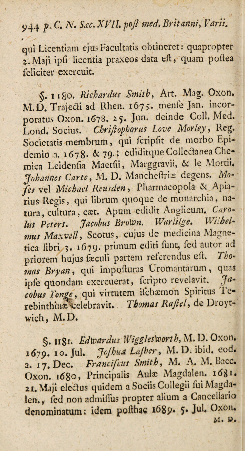 j>44 />.C N. SiSC.XFILpqfi med. Britanni, Varii. qui Licentiam ejus Facultatis obtineret: quapropter 2. Maji ipii licentia praxeos data eft, quam poftea feliciter exercuit. ligo. Richardus Sitiitb, Art. Mag, Oxon. M.D. Trajecti ad Rhen. 1675. menfe Jan. incor¬ poratus Oxon. 1673. 15. Jun. deinde Coli. Med. Lond. Socius. Chriftopkorus Love Morley, Reg. Societatis membrum, qui fcriplit de morbo Epi- demio a. 1678- &79>: ediditque Colledanea Che- mica Leidenfia Maetfiii, Marggravii, & le Mortii. J oh annes Carte, M. D. Mancheftrix degens. Mo- /es vel Michael Reurden, Pharmacopola & Apia¬ rius Regis, qui librum quoque de monarchia, na¬ tura , cultura, cxt. Apum edidit Anglicum. Caro- lus Peters. Jacobus BroWn. Warlilge. Wilhel- mus Maxvell, Scotus, cujus de medicina Magne¬ tica libri 3. 1679. primum editi funt, fed autor ad priorem hujus licculi partem refetendus eit, Tho- mas Bryan, qui impofturas Uromantarum, qu3s ipfe quondam exercuerat, fcripto revelavit. Ja¬ cobus Tonge, qui virtutem ifchsmon Spiritus Te¬ rebinthinae Celebravit. Thornas Rafiel, de Droyt- wich, M.D. j §. 11 g 1. Edfyardus Wiggles\ooyth, M.D. Oxon, i6yp. 10. Jul. JoJbua Lajher, M. D. ibid. cod. 3. 17, Dec. Francifcus Smith, M. A. AI. bacc. Oxon. 1680, Principalis Aulae Magdalen. i(5gi. ai. Maji eleflus quidem a Sociis Collegii fui Magda¬ len., led non admilfus propter alium a Cancellaiio denominatum; idem pofthac 1689. Jul. Oxon.