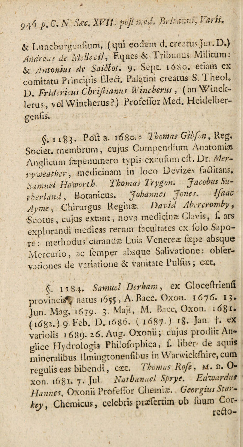 1 946 P* ^ p°fi fhC“° Britanni, T' arti* & Luoeburgenliu m, (qui eodem d. creatus jui.D») Andreui' deMcUdvil, Eques & Tribunus Militum: & Antonius do Saidlot* 9* Sept. 1680. etiam ex comitatu Principis Ele&. Palatini creatus S. TheoL D. Fridcricus Cbrijlianus Wincherut, (anWinck- lerus , vel Wintkerus ?) ProfeiTor Med. Heidelber- p-enfiSo O §.1183. Pofl a. 1680.: Gitfon, Reg. Societ, membrum, cujus Compendium Anatomi» Ai udi cum fxpenumero typis excufum e It, Or. Mor~ ogQtbcv 1 medicinam in loco i^cvizes faclitam* A:miad Ha\vortb. Thomas Trygon. JacobusSu- therland, Botanicus. Jobanncr Jones. Ifaac Ayme, Chirurgus Reginae. David Abacromby, Scotus, cujus extant, nova medicinas Clavis, f. ars explorandi medicas rerum facultates ex folo Sapo¬ re: methodus curandae Luis Venerex fxpe absque Mercurio, ac iemper absque Salivatione. obler- vatioaes de variatione & vanitate Pulfus cact. Cv 1184» Samud T^crbcim, ex Gloceflnenft provincia^ natus 1655 , A. Bacc. Oxon. 1676. 13» Jun. Mag. 1679. 8-Maji, M. Bacc* Oxon. ibgi* (id82.)9 Feb. D.1686. ( 1687.) 18. >n. t* variolis 1689. 16. Aug. Oxonii; cujus prodiit An- glice Hydrologia Fhilofophica, f libei de aquis mineralibus Umingtonenfibus in Warwickfhire, cum reculis eas bibendi, cxt. Tkomus Rofe, M. d. 0- xon. 1681- 7* Jub Natbanacl Spryc. Edwarditf Hannes, Oxonii Profeflbr Ghemix. Georgius Star- kcy, Chemicus, celebris pnefenim ob fuum Cor- J refto-