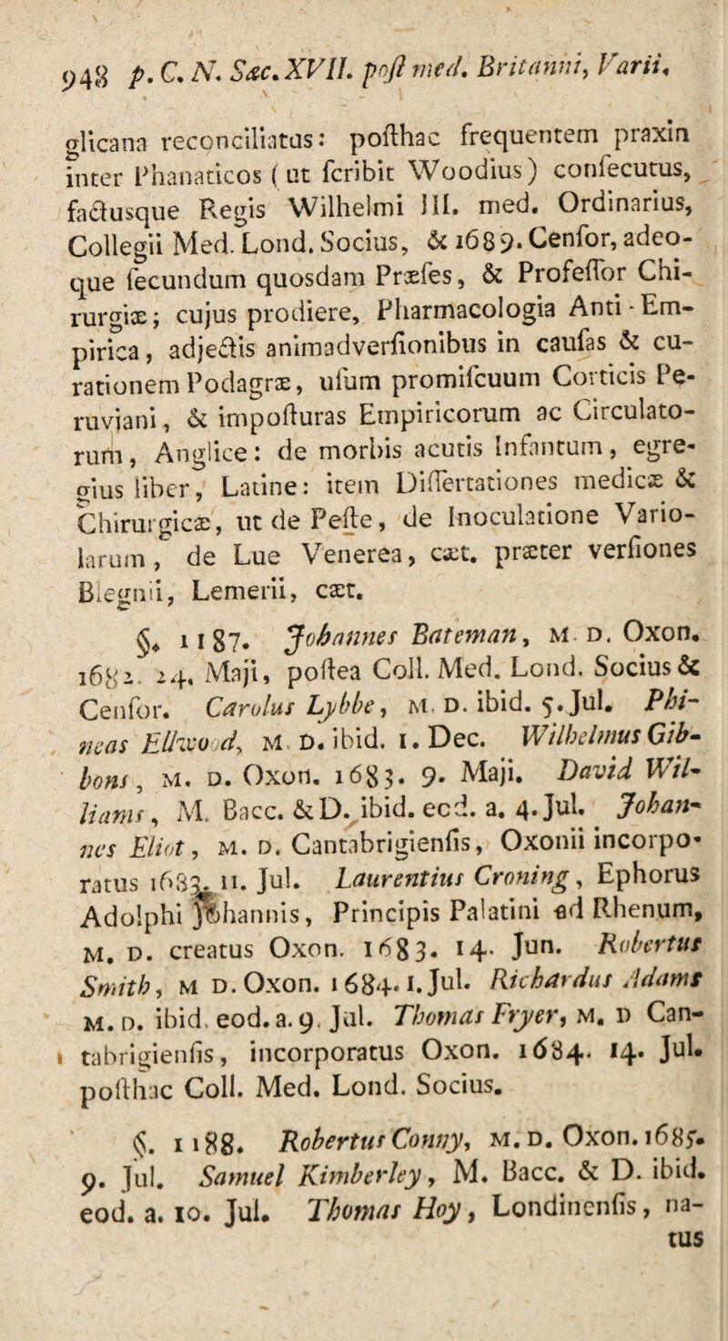 glicarra reconciliatas: pofthac frequentem praxin inter Phanaticos (ut fcribic Woodius) confecutus, fadusque R.egis Wilhelmi 111. med. Ordinarius, Collegii Med. Lond. Socius, & i689-Cenfor, adeo- que fecundum quosdam Prxfes, & Profeffor Chi- rurgix; cujus prodiere, Fharmacologia Anti-Lm- pirica, adjedis animadverfionibus in caufas & cu¬ rationem Podagrae, ufum promifcuum Corticis Pe- ruvjani, & impofluras Empiricorum ac Circulato¬ rum , Anglice: de morbis acutis infnntum, egre¬ gius liber, Latine: item Diflertationes medicse & Chirurgici, utdePefte, de Inoculatione Vario- larum, de Lue Venerea, cxt. prxter verfiones Biegnii, Lemerii, cxt. §♦ 1187. Jobnnnes Batentan, u d. Oxon. i6tS^ 24. Maji, pollea Coli. Med. Lond. Socius& Cenfor. Carulus Lybbe, m. d. ibid. 5. Jul. Phi- neas Elhvood, M D. ibid. i.Dec. WilbdmusGib- lons, M. d. Oxon. 1683* 9- Maji. David Wil¬ liams , M. Bacc. &D. ibid. ecd. a. 4-Jul.. 3oh an¬ nes Eliot, m. d. Cantabrigienfis, Oxonii incorpo¬ ratus 1633. ii. Jul. Laurentius Croni ng, Ephorus Adolphi Jfehannis, Principis Palatini -ed Rhenum, M. d. creatus Oxon. 1683. 14* Jun* Kobertus Smith, m d. Oxon. 1684-L Jul. Richardus Adamt m. d. ibid. eod. a. 9. Jul. Thomas Fryer, m. d Can- i tabrigienfis, incorporatus Oxon. 1634- ,4* Ju^ pofthac Coli. Med. Lond. Socius. §. 1188. Rohertuf Conny, m. d. Oxon. 168f. 9. jul. Samuel Kimherley, M. Bacc. & D. ibid. eod. a. 10. Jul. Thomas Hoy, Londincnfis, na¬ tus