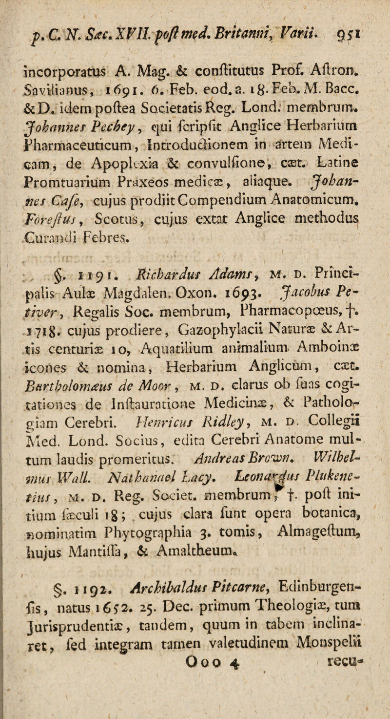 incorporatus A. Mag. & conflitutus Prof. Ailron. Savilianus, 1691. 6. Feb. eod. a. 18- Feh. M. Bacc. &D. idempoftea Societatis Reg. Lond. membrum. Johanner Pecbey, qui fcripfit Anglice Herbarium Pharmaceuticum, Introdutiionem in artem Medi¬ cam, de Apoplexia & convuliione, cxt. Latine Promtuarium Praxeos medies, aiiaque. Johan- nes Cafe, cujus prodiit Compendium Anatomicum. Forefius, Scotus, cujus extat Anglice methodus Curandi Febres. §. 1191, Richardus Adamsr m. d. Princi¬ palis Aulx Magdalen, Oxon. 1693. Jacobus Pe- tiver, Regalis Soc. membrum, Pharmacopceus, f. 1718. cujus prodiere, Gazophylacii Nasurx & Ar¬ tis centuriae 10, Aquatilium animalium Amboinx icones &; nomina, Herbarium Anglicum, cxt. Bartholomaus de Moor, m. d. clarus ob luas cogi¬ tationes de Inftauratione Medicinx, & Patholo- giam Cerebri, Henricus Ridley, M. d. Collegii Med. Lond. Socius, edita Cerebri Anatome mul¬ tum laudis promeritus. Andre as Brown* Wilhel- ntus Wall. Nathanael Lacy. Leonardus Plttkene- tiusy m. 1>. Reg. Societ, membrum ; f- poft ini¬ tium fxculi 18; cujus clara Funt opera botanica, m o rni nati m Phytographia 3. tomis, Almageftum, hujus Mantilia, & Amaltheum. | f ' / V §. 1192. Archibaldus Pitcarne, Edinburgeti- lis, natus 16*2. 25. Dec. primum Theologix, tura Jurisprudentix, tandem, quum in tabem inclina¬ ret, fed integram tamen valetudinem Monspelii Ooo 4 recu*