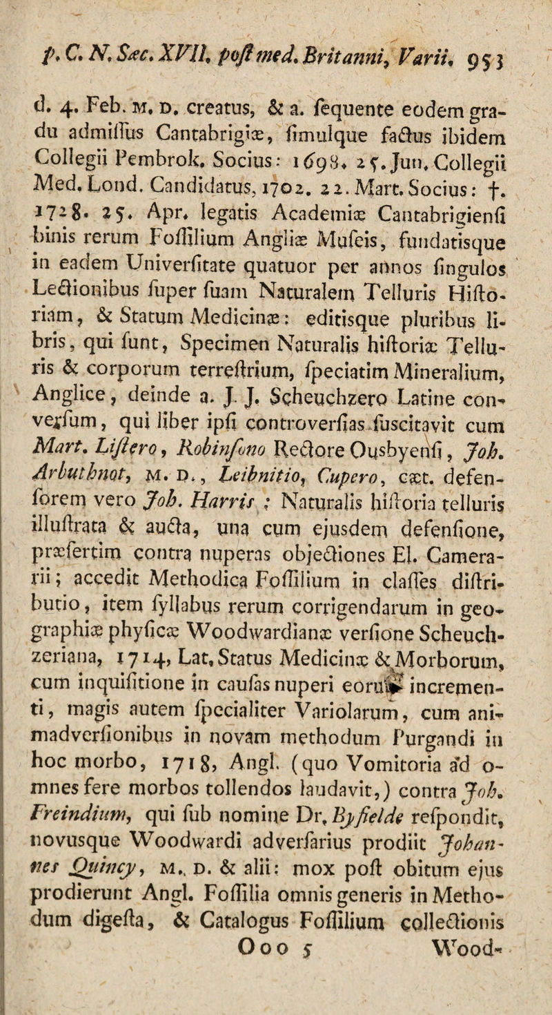 d. 4. Feb. m, d, creatus, & a. fequente eodem gra¬ du admillus Cantabrigias, hmulque fa&us ibidem Collegii Pembrok. Socius: 169H. if.Jun,Collegii Med.Lond. Candidatus, 1702. 22.Mare,Socius: f. J7-8« 25» Apr* legatis Academice Cantabriuienli binis rerum Fodilium Anglis Mufeis, fundatisque in eadem Univerfitate quatuor per annos lingulos Legionibus fuper fuam Naturalem Telluris Hifto- riam? & Statum Medicinae: editisque pluribus li¬ bris, qui funt, Specimen Naturalis hiftoricc Tellu¬ ris & corporum terreftrium, fpeciatim Mineralium, Anglice, deinde a. J J. Scheuchzero Latine con-* vellum, qui liber ipfi controversas fuscitavit cum Mart, Lijiero, Robinfono Reclore Ousbyerili, Joh. Arbuthmt, m*d., Leibnitio, Cupevo, eset. defen- forem vero Joh. Harrir : Naturalis hilloria telluris illuftrata & aufta, una cum ejusdem defenfione, praTertim contra nuperas objediones EI. Camera¬ rii ; accedit Methodica Foffilium in clades didri- butio, item fyllabus rerum corrigendarum in geo^ graphice phybcce Woodwardiance verdone Scheuch- zeriana, 1714, Lat,Status Medicina? ^Morborum, cum inquifitione in caulas nuperi eorup? incremen¬ ti , magis autem Ipecialiter Variolarum, cum ani- madverlionibus in novam methodum Purgandi in hoc morbo, 1718, Angi. (quo Vomitoria ad o- mnesfere morbos tollendos laudavit,) contra Joh, Freindium, qui fub nomine Dr, Bj,fi e Ide refpondit, novusque Woodwardi adverfarius prodiit Joh an- ner Quincy, m., d. & alii: mox polt obitum ejus prodierunt Angi. Foffilia omnis generis in Metho¬ dum digefta, & Catalogus Foflilium colle&ionis O o o 5 Wood»