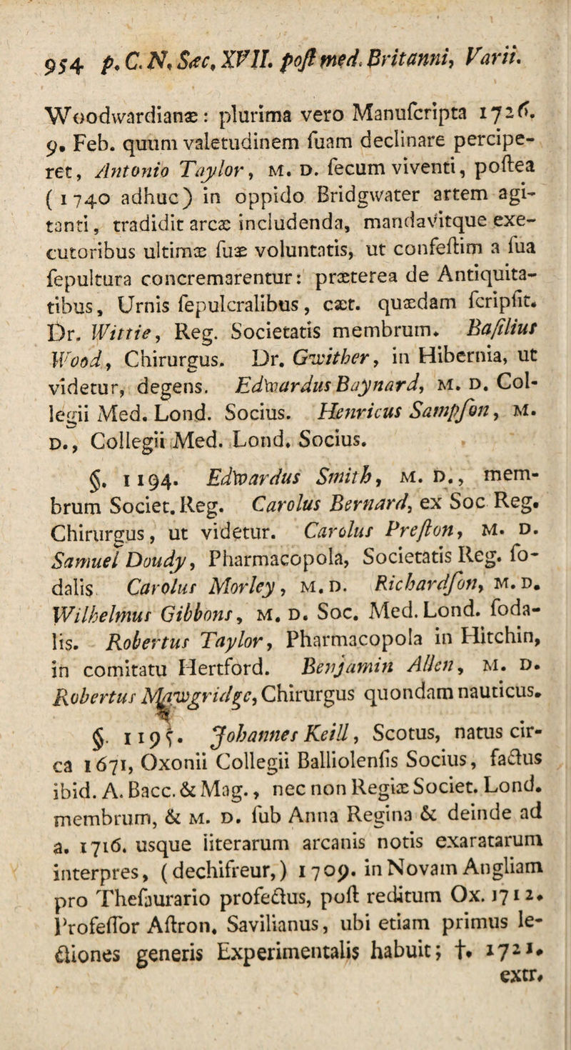 Woodwardianae: plurima vero Manufcripta 1726. 9. Feb. quum valetudinem Tuam declinare percipe¬ ret, Antonio Taylor, M. d. fecum viventi, poftea ( 1740 adhuc) in oppido Bridgwater artem agi¬ tanti, tradidit ares includenda, mandavitque exe- cutoribus ultims fus voluntatis, ut confeflim a lua fepultura concremarentur: prsterea de Antiquita¬ tibus, Urnis fepulcralibus, est. qusdam fcripfit* Dr. Wittie, Reg. Societatis membrum. Bafiliut Woody Chirurgus. Dr. Gxcither, in Hibernia, ut videtur, degens. Ed\vardus Baynard, M. d. Col¬ legii Med. Lond. Socius. Henricus Sampfon, M. D., Collegii Med. Lond. Socius. §. 1194. Edtoardus Sinith, m. d. , mem¬ brum Societ. Reg. Carolus Bernard, ex Soc Reg* Chirurgus, ut videtur. Cardus Preftony M. d. SamuelDoudy, Pharmacopola, Societatis Reg. fo- dalis Carolus Morley, m.d. Richardfony m. d. Wilhelmus Gibbons, M. d. Soc. Med. Lond. foda- lis. Robertus Taylor, Pharmacopola in Hitchin, in comitatu Hertford. Benjamin Allcny M. d. Robertus dr^xgrid^cy Chirurgus quondam nauticus, §. 119^* Johannes Keill, Scotus, natus cir¬ ca 1671, Qxonii Collegii Balliolenfs Socius, faclus ibid. A. Bacc. & Mag., nec non Regis Societ. Lond. membrum, & m. d. fub Anna Regin3 & deinde ad a. 1716. usque iiterarum arcanis notis exaratarum interpres, (dechifreur,) 1709. in Novam Angliam pro Thefaurario profe&us, poft reditum Ox. 1712. Profeflor Aftron, Savilianus, ubi etiam primus le¬ giones generis Experimentalis habuit; t* i72,# extr*
