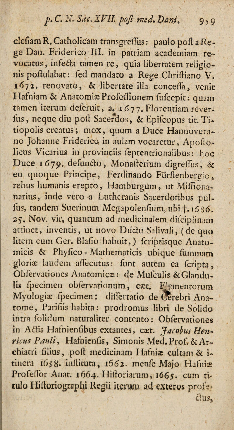 defiam R. Catholicam transgrefilis: paulo pofi a Re¬ ge Dan. Friderico I1L in patriam academiam re¬ vocatus, infeda tamen re, quia libertatem religio¬ nis pofiulabat: fed mandato a Rege Chriftiano V. 1672. renovato, & libertate illa concefla, venit Hafniam & Anatomite Profeffionem fufcepit: quam tamen iterum deferuit, a. 1677. Florentiam rever- lus, neque diu poft Sacerdos, & Epifcopus tit.Ti* tiopolis creatus; mox, quum a Duce Flannovera- no Johanne Friderico in aulam vocaretur, Apofto* licus Vicarius in provinciis feptentrionalibus; hoc Duce 1675). defundo, Monafterium digredus, & eo quoque Principe, Ferdinando Fiirflenbergio, rebus humanis erepto, Hamburgum, ut Mitfiona- narius, inde vero a Lutheranis Sacerdotibus pul¬ lus, tandem Suerinum Megapolenfium, ubif. 16 25. Nov. vir, quantum ad medicinalem difciplinam attinet, inventis, ut novo Diidu Salivali, (de quo litem cum Ger. Blafio habuit,) fcriptisque Anato¬ micis & Phyfico - Mathematicis ubique fummam gloriae laudem afiecutus: funt autem ea fcripta, Obfervationes Anatomicae: de Mufculis &GJandu~ lis fpecimen obfervationum, caet. Fomentorum Myologize fpecimen: didertatio de $!rebri Ana- tome, Parifiis habita: prodromus libri de Solido intra folidum naturaliter contento: Obfervationes in Adis Hafnienfibus extantes, ca:t. Jacobus Hen- ricus Pauli, Hafnienfis, Simonis Med. Profi & Ar¬ chiatri filius, poft medicinam Hafniae cultam & i- tinera 1658» infiituta, 1662. menfe Majo Hafnise Profeffor Anat. 1664. Hifioriarum, 1665. cum ti¬ tulo Hiltoriographi Regii iterum ad exteros profe*