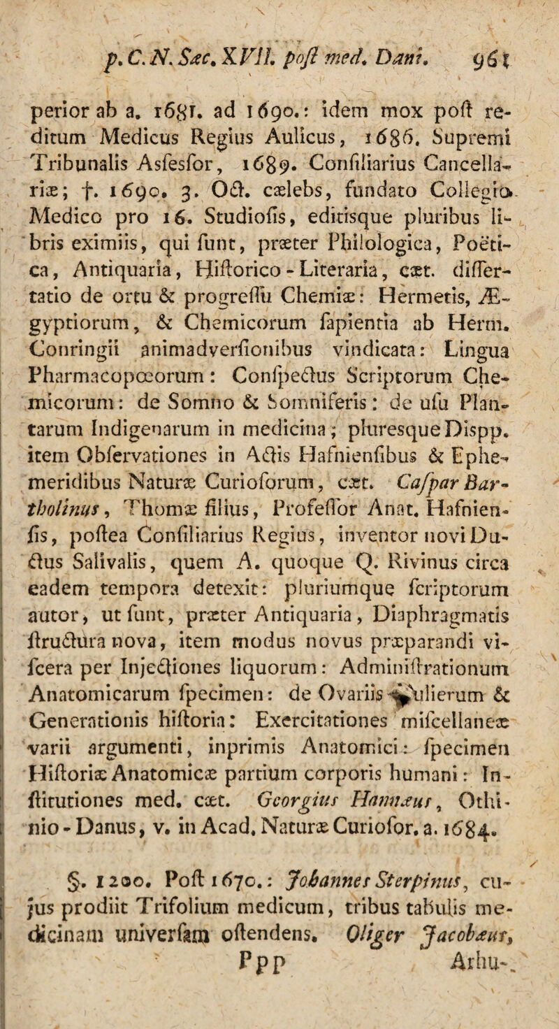 p. C. N. S#c% KF1L pofi med. Dani. g&x perior ab a. r68r. ad 1690.: idem mox pofi re¬ ditum Medicus Regius Aulicus, 1686. Supremi Tribunalis Asfesfor , 1689. Confiliarius Cancella¬ ris; f. 1690, 3. Od. caelebs, fundato Collegio Medico pro 16. Studiofis, editisque pluribus li^ bris eximiis, qui funt, praeter Philologica, Poeti¬ ca , Antiquaria, Bifiorico - Literaria, est. differ- tatio de ortu & progreflu Chemiae: Hermetis, Ae¬ gyptiorum, & Chemicorum fapientia ab Herm. Conringii animadyerfionibus vindicata: Lingua Pharmacopoeorum: Conlpedus Scriptorum Che¬ micorum: de Somno & Somniferis: de ulli Plan¬ tarum Indigenarum in medicina; phiresqueDispp. item Obfervationes in Adis Hafnienfibus & Ephe¬ meridibus Naturae Curioforum, c-jet* Cafpar Bar¬ tholinus , Thomx filius, Profeflor Anat. Hafnien- fis, pofiea Confiliarius Regius, inventor novi Du- dus Salivalis, quem A. quoque Q. Rivinus circa eadem tempora detexit: pluriumque feriptorum a utor, ut funt, praeter Antiquaria, Diaphragmatis firudiira nova, item modus novus prxparandi vi- fcera per Injediones liquorum: Adminifirationum Anatomicarum fpecimen: de Ovariis ^lilierum & Generationis hifioria: Exercitationes ' mifcellane* varii argumenti, inprimis Anatomici: fpecimen Hifioriae Anatomicae partium corporis humani: In- ftitutiones med. ccet. Gcorgius Hamtaus, Othi* i nio - Danus, v. in Acad, Naturae Curiofor. a. 1684. I §.1200. Pofi: 1670.: Jobanncs St er pinus, cu¬ jus prodiit Trifolium medicum, tribus tabulis me¬ dicinam univerfara ofiendens. Qliger Jacobam, Ppp Arhu-.