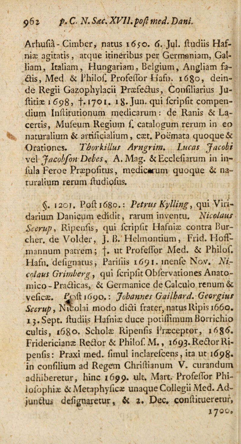 Arhufia-Cimber, natus 1650. 6. Jul. ftudiis Haf- mx agitatis, atque itineribus per Germaniam, Gal¬ liam, Italiam, Hungariam, Belgium, Angliam fa- dis, Med & Philof. Profefior fiafn. i6go, dein¬ de Regii Gazophylacii Prcefedus, Confiliarius Ju- Hiti3ei698j t.1701. 18* Jun. qui fcripfit compen¬ dium Inftitutionum medicarum: de Ranis & La¬ certis, Mufeum Regium f. catalogum rerum in eo naturalium &: artificialium, caet. Poemata quoque & Orationes. Thorkiliuf Arngrim. Lucas Jacobi vel Jacobfon Debes, A.Mag. &Ecclefiarum in in¬ fula Feroe Praspofitus, medicarum quoque & na¬ turalium rerum fiudiofus. i 120J, Pofiidgo.: Petrus Kylling, qui Viri¬ darium Danicum edidit, rarum inventu. Nicolaus Seerup, Ripenfis, qui fcripfit Hafniae contra Bur- cher. de Volder, J. B. Helmontium, Frid. Flofif- mannum patrem; j. ut Profefior Med. & Philof. Hafn. defanatus, Pariiiis itf^i.inenfe No,v.' Nir colans Grimberg, qui fcripfit Oblervationes Anato¬ mico-Pradficas, & Germanice de Calculo renum & veficae, Ppftidqo.: Jubannes Gailhard. Georgius Seerup9 Nicolai modo didi frater, natus Ripis 1660. i3.Sept. fiudiis Hafnix duce potiflimum Borrichio cultis, 168°* Scholae Ripenfis Praeceptor, Fridericianx Redlor & Philof. M., 1693. Redor Ri¬ penfis: Praxi med. fimul inclarefcens, ita ut 1698* in confilium ad Regem Chriftianum V. curandum adhiberetur, hinc 1699. ult. Mart. Profefior Phi- lofophiae & Metaphyfics unaque Collegii Med. Ad- jundus ddignaretur, & z. Dec. conftitueretur, IJOOp