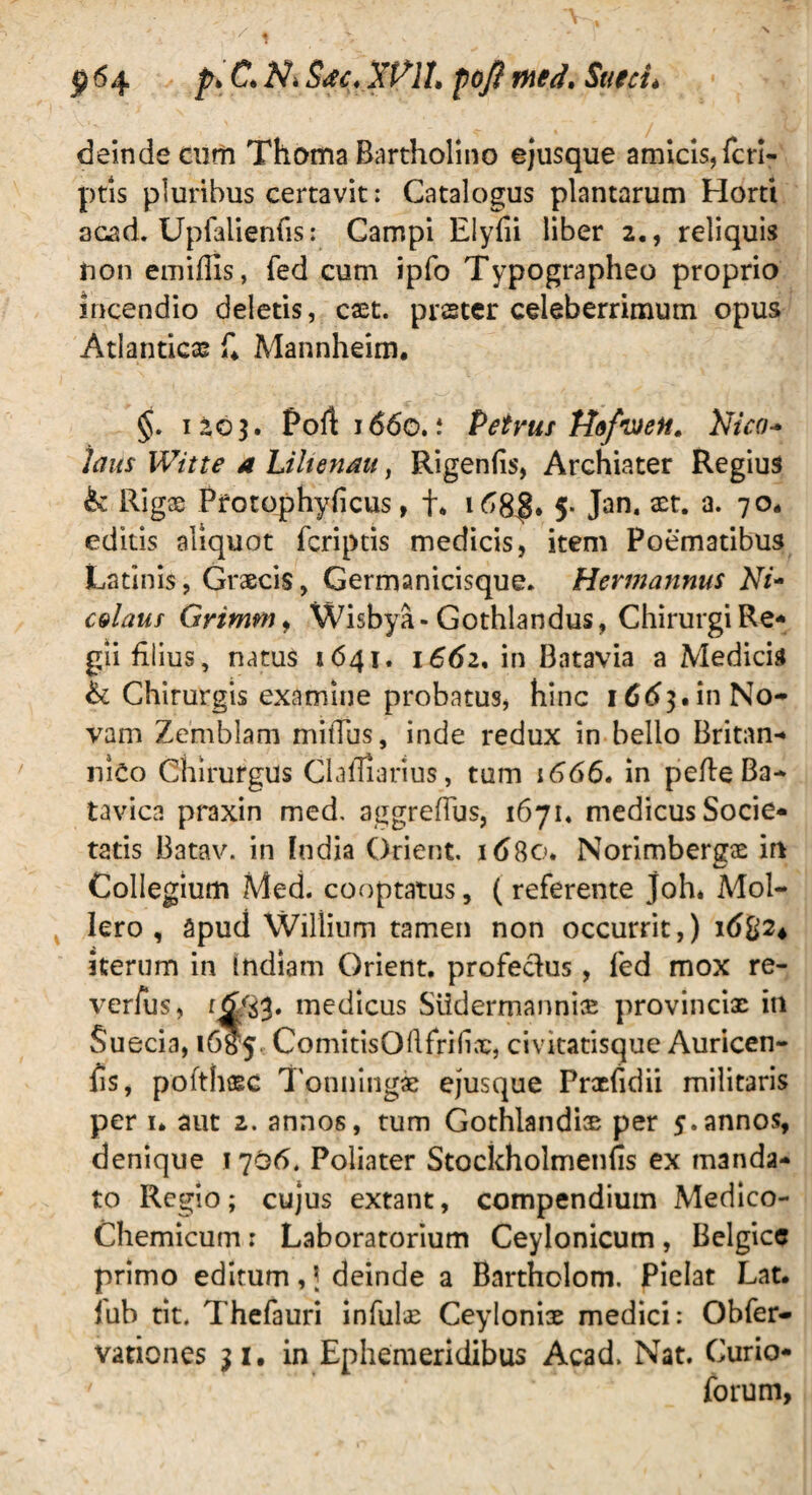 deinde cum Thoma Bartholino ejusque amicis, (cri¬ ptis pluribus certavit: Catalogus plantarum Horti acad. Upfalienfis: Campi Elyfii liber 2., reliquis non emiflis, fed cum ipfo Typographeo proprio incendio deletis, cxt. prster celeberrimum opus Atlanticas f* Mannheim. §. 1203. Port 1660. i Petrus Hofwen. Nico- laus Witte a Liltenau, Rigenfis, Archiater Regius & Rigae Pfotophyficus, t* 5* Jan. xt. a. 70* editis aliquot fcriptis medicis, item Poematibus Latinis, Graecis, Germanicisque. Hermannus Ni- celaus Grimm, Wisbya-Gothlandus, Chirurgi Re¬ gii filius, natus 1641. 1662, in Batavia a Medicis & Chirurgis examine probatus, hinc 1663.in No¬ vam Zemblam mitTus, inde redux in bello Britan¬ nico Chirurgus Clamarius, tum 1666* in pefie Ba- tavica praxin med, aggreflus, 1671« medicus Socie¬ tatis Batav. in India Orient. xd8o. Norimbergae in Collegium Med. cooptatus, (referente joh* Mol- lero , apud Willium tamen non occurrit,) 16%24 iterum in Indiam Orient. profectus, fed mox re- verfus, medicus Slidermannix provinciae in Suecia, 16^5. ComitisOftfrHix, civitatisque Auricen- fis, pofthxc Tonningae ejusque Prxfidii militaris per u aut 2. annos, tum Gothlandiae per 5.annos, denique 1706. Poliater Stockholmenfis ex manda¬ to Regio; cujus extant, compendium Medico- Chemicum : Laboratorium Ceylonicum , Belgice primo editum, \ deinde a Bartholom. Pielat Lat. lub tit. Thefauri infulae Ceyloniae medici: Obfer- vationes 31. in Ephemeridibus Acad, Nat. Curio* forum,