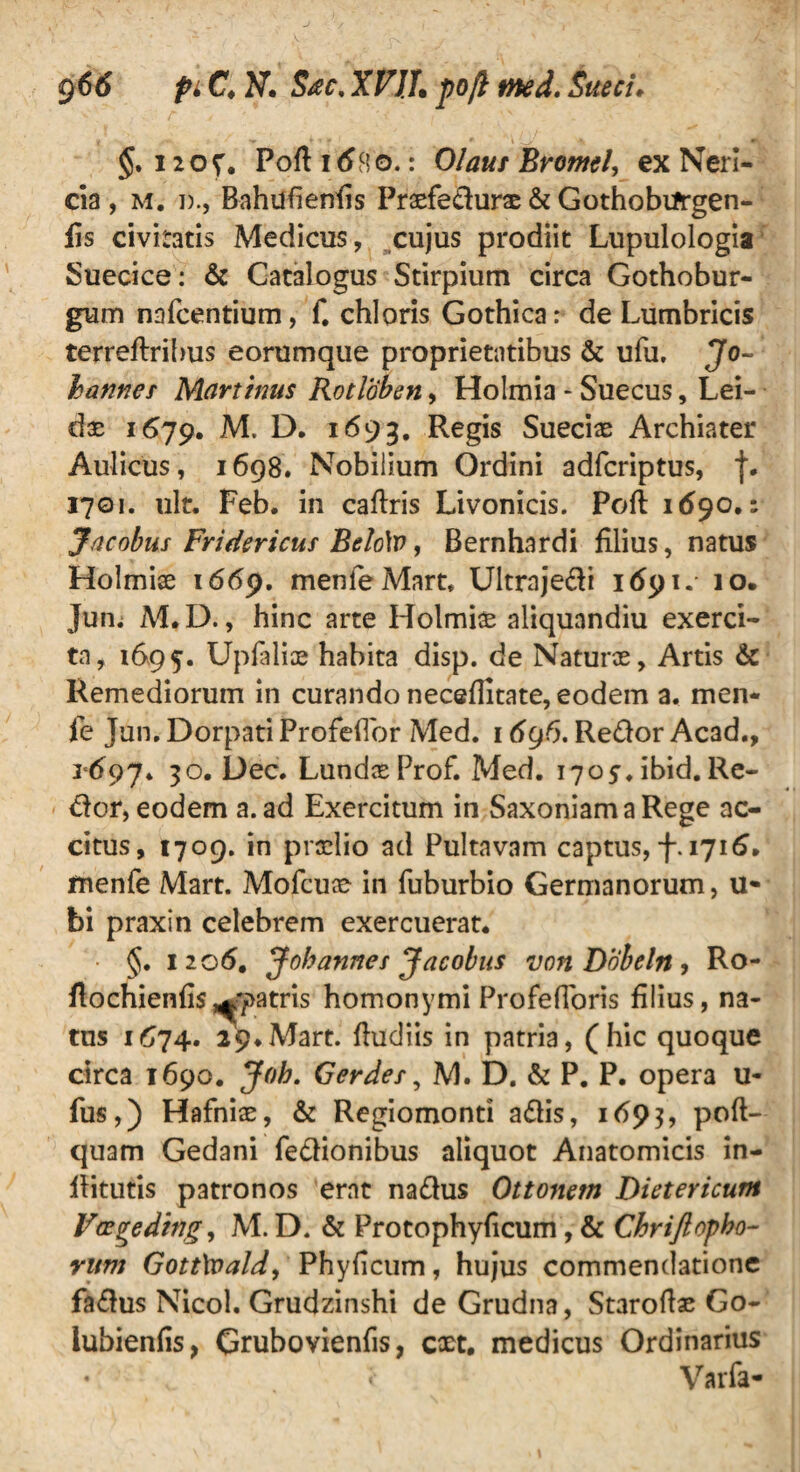 §. 12 o v. Poft 16$o.: Olaus Bromi, ex Nerl- da , M. i)., Bahufienfis Praefedurae & Gothobtfrgen- fis civitatis Medicus, cujus prodiit Lupulologia Suecice: & Catalogus Stirpium circa Gothobur- gum nafcentium, f. chloris Gothica: de Lumbricis terreftribus eorumque proprietatibus & ufu, Jo~ hanner Mart mus Rotloben, Holmia - Suecus, Lei- dae 1679. M. D. 1693. Regis Sueciae Archiater Aulicus, 1698. Nobilium Ordini adfcriptus, f. 1701. ult. Feb. in caftris Livonicis. Poft 1690,: Jncobus Fridericuf Belo\v, Bernhardi filius, natus Holmiae 1669. menieMart* Ultrajedi 1691. 10. Jum M.D., hinc arte Holmiae aliquandiu exerci¬ ta, 1&95. Upfaliae habita disp. de Naturae, Artis & Remediorum in curando neceflitate, eodem a. men- fe Jun. Dorpati Profeflor Med. 16g6. Redor Acad., 1697* 30. Dec. Lundae Prof. Med. 1705. ibid. Re- dor, eodem a. ad Exercitum in SaxoniamaRege ac¬ citus, 1709. in praelio ad Pultavam captus, f. 1716. fnenfe Mart. Mofcuae in fuburbio Germanorum, u* bi praxin celebrem exercuerat. • §. 1206. Johanner Jacobus von Dobeln, Ro- flochienfis patris homonymi ProfefToris filius, na¬ tus 1674. 29.Mart. fludiis in patria, (hic quoque circa 1690. Job. Gerder, M. D. & P. P. opera u- fus,) Hafniae, & Regiomonti adis, 1693, pofl- quam Gedani fedionibus aliquot Anatomicis in- flitutis patronos erat nadus Ottomtn Dieteticum Vtzfreding, M. D. & Protophyficum, & Chriftepho¬ rum GottXoald, Phyficum, hujus commendatione fadus Nicol. Grudzinshi de Grudna, Staroftae Go- iubienfis, Grubovienfis, coet. medicus Ordinarius • * Varfa-