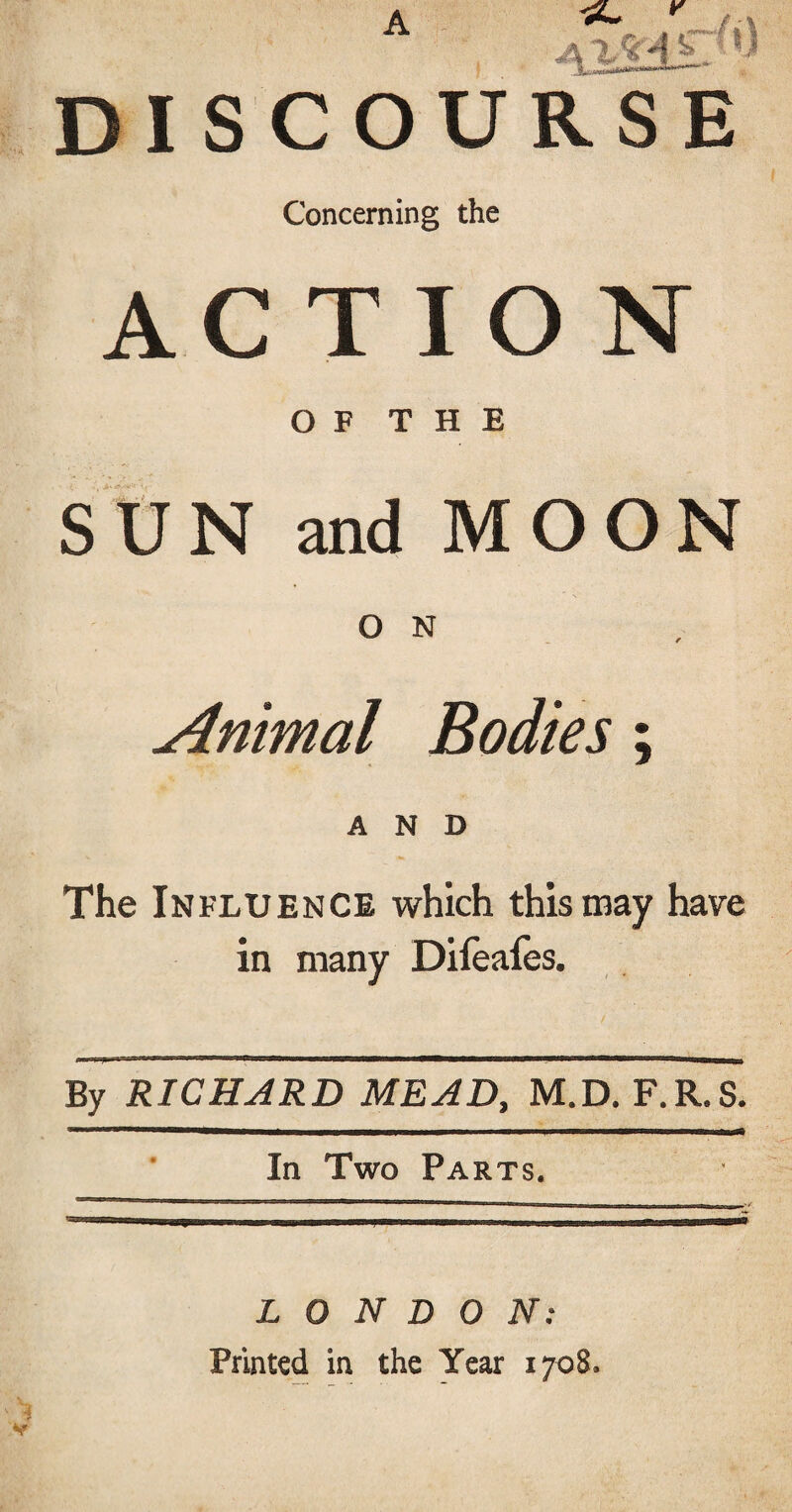 DISCOURSE Concerning the ACTION O F T H E SUN and MOON O N Animal Bodies; AND The Influence which this may have in many Difeafes. By RICHARD MEAD, M.D. F.R.S. In Two Parts. LONDON: Printed in the Year 1708.