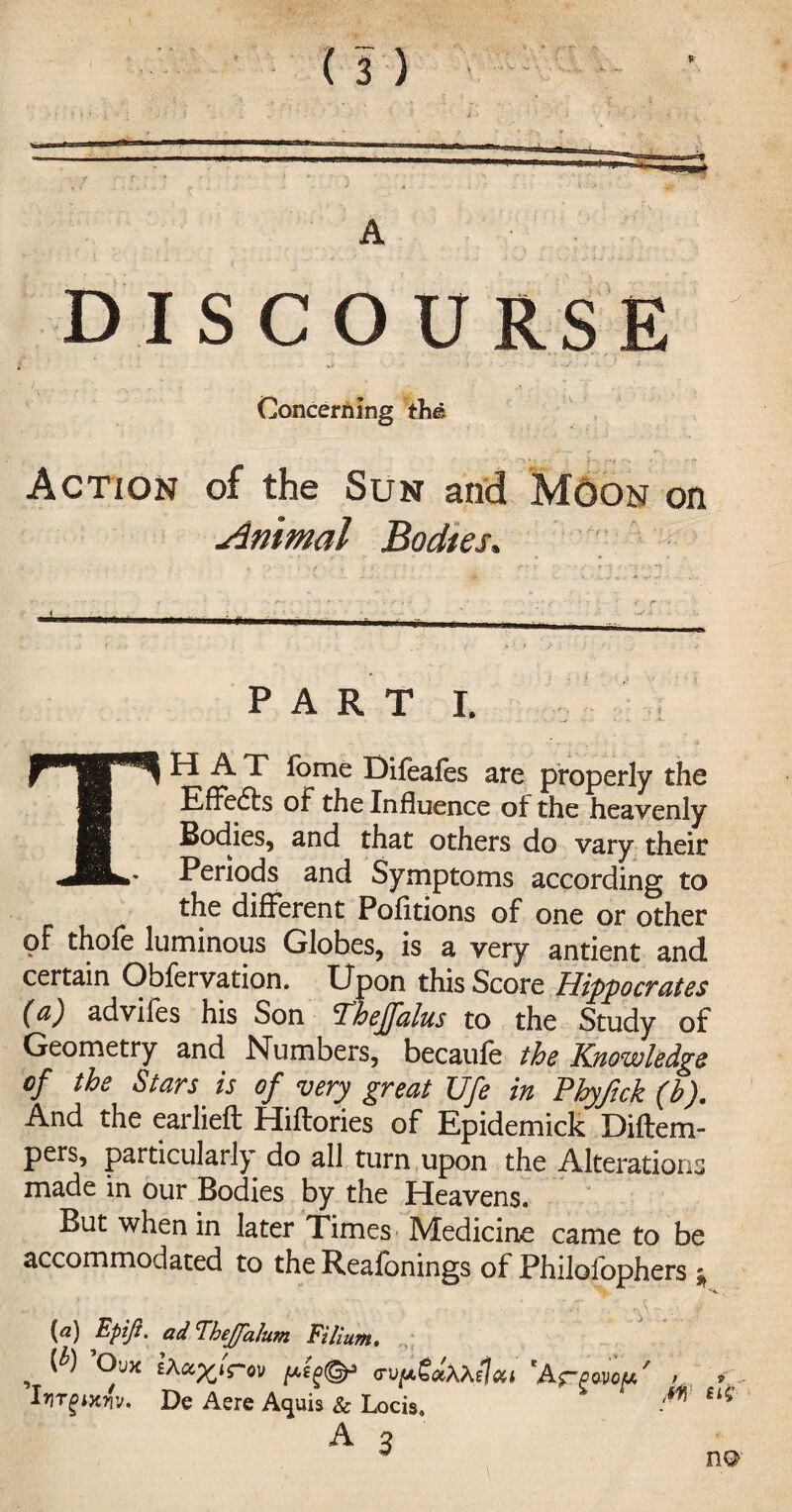 A DISCOURSE Concerning the Action of the Sun and Moon on Animal Bodies. PART I. THAT fome Difeafes are properly the Effects of the Influence of the heavenly Bodies, and that others do vary their Periods and Symptoms according to the different Pofftions of one or other of thofe luminous Globes, is a very antient and certain Obfervation. Upon this Score Hippocrates (a) adviles his Son ‘Thejfalus to the Study of Geometry and Numbers, becaufe the Knowledge of the Stars is of very great Ufe in Phyftck (b). And the earlieft Hiftories of Epidemick Diftem- pers, particularly do all turn upon the Alterations made in our Bodies by the Heavens. But when in later Times Medicine came to be accommodated to the Reafonings of Philofophers * {a) Epifi. ad’TheJJ'alum Ft Hum, , ^ ®v>e peg®3 (rvp.£<xh\elcii *Af~(j>o-Vop,/ IriTgixw. De Aere Aquis & Locis, A 3 M tU no