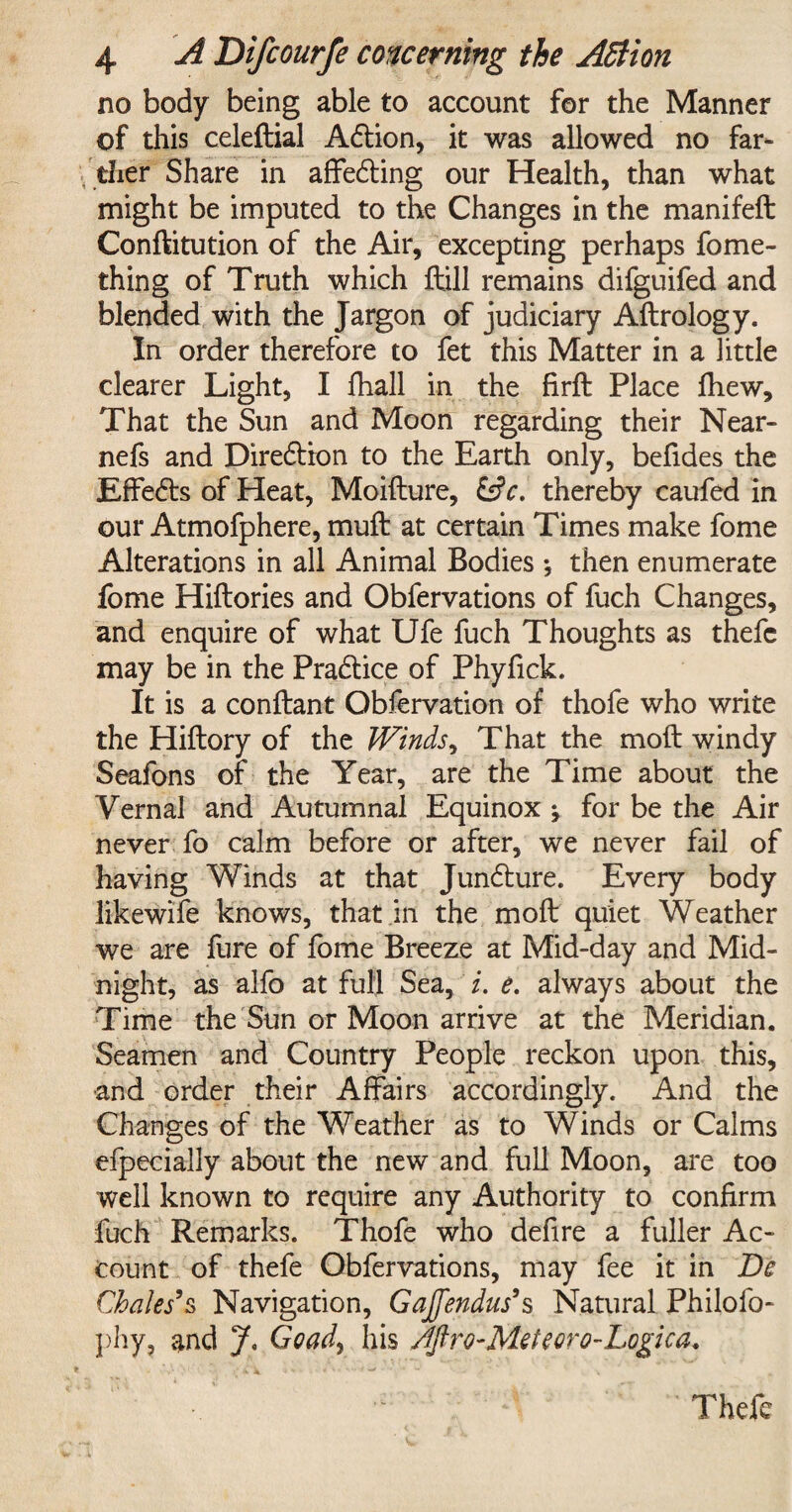 no body being able to account for the Manner of this celeftial Adtion, it was allowed no far¬ ther Share in affedling our Health, than what might be imputed to the Changes in the manifeft Conftitution of the Air, excepting perhaps fome- thing of Truth which ftill remains difguifed and blended with the Jargon of judiciary Aftrology. In order therefore to fet this Matter in a little clearer Light, I fhall in the firft Place fhew. That the Sun and Moon regarding their Near- nefs and Direction to the Earth only, befides the Effedts of Heat, Moifture, &c. thereby caufed in our Atmofphere, muft at certain Times make fome Alterations in all Animal Bodies •, then enumerate fome Hiftories and Obfervations of fuch Changes, and enquire of what Ufe fuch Thoughts as thefc may be in the Pradtice of Phyfick. It is a conftant Observation of thofe who write the Hiftory of the Winds, That the moil windy Seafons of the Year, are the Time about the Vernal and Autumnal Equinox ; for be the Air never fo calm before or after, we never fail of having Winds at that Jundture. Every body likewife knows, that in the molt quiet Weather we are fure of fome Breeze at Mid-day and Mid¬ night, as alfo at full Sea, i. e. always about the Time the Sun or Moon arrive at the Meridian. Seamen and Country People reckon upon this, and order their Affairs accordingly. And the Changes of the Weather as to Winds or Calms efpecially about the new and full Moon, are too well known to require any Authority to confirm fuch Remarks. Thofe who defire a fuller Ac¬ count of thefe Obfervations, may fee it in De Chales’s Navigation, Gajfendus’s Natural Philofo- phy, and J. Goad> his Aftro-Meteoro-Logica. Thefe